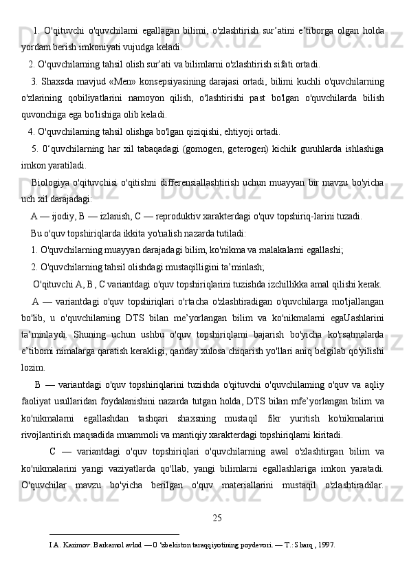       1.   O'qituvchi   o'quvchilami   egallagan   bilimi,   o'zlashtirish   sur’atini   e’tiborga   olgan   holda
yordam berish imkoniyati vujudga keladi. 
   2. O'quvchilarning tahsil olish sur’ati va bilimlarni o'zlashtirish sifati ortadi. 
     3. Shaxsda mavjud «Men»  konsepsiyasining  darajasi  ortadi, bilimi  kuchli o'quvchilarning
o'zlarining   qobiliyatlarini   namoyon   qilish,   o'lashtirishi   past   bo'lgan   o'quvchilarda   bilish
quvonchiga ega bo'lishiga olib keladi. 
   4. O'quvchilarning tahsil olishga bo'lgan qiziqishi, ehtiyoji ortadi. 
      5.   0‘quvchilarning   har   xil   tabaqadagi   (gomogen,   geterogen)   kichik   guruhlarda   ishlashiga
imkon yaratiladi. 
      Biologiya   o'qituvchisi   o'qitishni   differensiallashtirish   uchun   muayyan   bir   mavzu   bo'yicha
uch xil darajadagi: 
    A — ijodiy,  В  — izlanish,  С  — reproduktiv xarakterdagi o'quv topshiriq-larini tuzadi. 
    Bu o'quv topshiriqlarda ikkita yo'nalish nazarda tutiladi: 
    1. O'quvchilarning muayyan darajadagi bilim, ko'nikma va malakalami egallashi; 
    2. O'quvchilarning tahsil olishdagi mustaqilligini ta’minlash;
     O'qituvchi  А ,  В ,  С  variantdagi o'quv topshiriqlarini tuzishda izchillikka amal qilishi kerak.
      A   —   variantdagi   o'quv   topshiriqlari   o'rtacha   o'zlashtiradigan   o'quvchilarga   mo'ljallangan
bo'lib,   u   o'quvchilarning   DTS   bilan   me’yorlangan   bilim   va   ko'nikmalarni   egaUashlarini
ta’minlaydi.   Shuning   uchun   ushbu   o'quv   topshiriqlami   bajarish   bo'yicha   ko'rsatmalarda
e’tibomi nimalarga qaratish kerakligi, qanday xulosa chiqarish yo'llari aniq belgilab qo'yilishi
lozim. 
        В   —   variantdagi   o'quv   topshiriqlarini   tuzishda   o'qituvchi   o'quvchilaming   o'quv   va   aqliy
faoliyat   usullaridan   foydalanishini   nazarda   tutgan  holda,   DTS   bilan  mfe’yorlangan   bilim   va
ko'nikmalarni   egallashdan   tashqari   shaxsning   mustaqil   fikr   yuritish   ko'nikmalarini
rivojlantirish maqsadida muammoli va mantiqiy xarakterdagi topshiriqlami kiritadi.
          С   —   variantdagi   o'quv   topshiriqlari   o'quvchilarning   awal   o'zlashtirgan   bilim   va
ko'nikmalarini   yangi   vaziyatlarda   qo'llab,   yangi   bilimlarni   egallashlariga   imkon   yaratadi.
O'quvchilar   mavzu   bo'yicha   berilgan   o'quv   materiallarini   mustaqil   o'zlashtiradilar.
25
___________________________                                            
I.A. Karimov. Barkamol avlod — 0 ‘zbekiston taraqqiyotining poydevori. —  Т .: Sharq , 1997. 