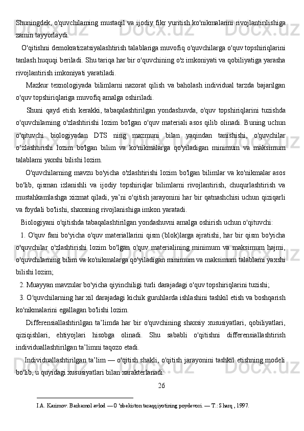 Shuningdek, o'quvchilaming mustaqil va ijodiy fikr yuritish ko'nikmalarini rivojlantirilishiga
zamin tayyorlaydi. 
   O'qitishni demokratizatsiyalashtirish talablariga muvofiq o'quvchilarga o'quv topshiriqlarini
tanlash huquqi beriladi. Shu tariqa har bir o'quvchining o'z imkoniyati va qobiliyatiga yarasha
rivojlantirish imkoniyati yaratiladi. 
        Mazkur   texnologiyada   bilimlarni   nazorat   qilish   va   baholash   individual   tarzda   bajarilgan
o'quv topshiriqlariga muvofiq amalga oshiriladi. 
        Shuni   qayd   etish   kerakki,   tabaqalashtirilgan   yondashuvda,   o'quv   topshiriqlarini   tuzishda
o'quvchilarning o'zlashtirishi  lozim   bo'lgan  o'quv materiali   asos  qilib  olinadi.  Buning  uchun
o'qituvchi   biologiyadan   DTS   ning   mazmuni   bilan   yaqindan   tanishishi,   o'quvchilar
o‘zlashtirishi   lozim   bo'lgan   bilim   va   ko'nikmalarga   qo'yiladigan   minimum   va   maksimum
talablami yaxshi bilishi lozim. 
       O'quvchilarning mavzu bo'yicha o'zlashtirishi  lozim  bo'lgan bilimlar va ko'nikmalar asos
bo'lib,   qisman   izlanishli   va   ijodiy   topshiriqlar   bilimlarni   rivojlantirish,   chuqurlashtirish   va
mustahkamlashga xizmat qiladi, ya’ni o'qitish jarayonini har bir qatnashchisi uchun qiziqarli
va foydali bo'lishi, shaxsning rivojlanishiga imkon yaratadi.
   Biologiyani o'qitishda tabaqalashtirilgan yondashuvni amalga oshirish uchun o'qituvchi: 
   1. O'quv fani bo'yicha o'quv materiallarini qism (blok)larga ajratishi, har bir qism bo'yicha
o'quvchilar   o'zlashtirishi   lozim   bo'lgan   o'quv   materialining   minimum   va   maksimum   hajmi,
o'quvchilarning bilim va ko'nikmalarga qo'yiladigan minimum va maksimum talablami yaxshi
bilishi lozim; 
  2. Muayyan mavzular bo'yicha qiyinchiligi turli darajadagi o'quv topshiriqlarini tuzishi; 
  3. O'quvchilarning har xil darajadagi kichik guruhlarda ishlashini tashkil etish va boshqarish
ko'nikmalarini egallagan bo'lishi lozim.
        Differensiallashtirilgan   ta’limda   har   bir   o'quvchining   shaxsiy   xususiyatlari,   qobiliyatlari,
qiziqishlari,   ehtiyojlari   hisobga   olinadi.   Shu   sababli   o'qitishni   differensiallashtirish
individuallashtirilgan ta’limni taqozo etadi. 
       Individuallashtirilgan ta’lim — o'qitish shakli, o'qitish jarayonini tashkil etishning modeli
bo'lib, u quyidagi xususiyatlari bilan xarakterlanadi: 
26
___________________________                                            
I.A. Karimov. Barkamol avlod — 0 ‘zbekiston taraqqiyotining poydevori. —  Т .: Sharq , 1997. 