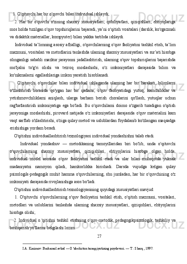 1. O'qituvchi har bir o'quvchi bilan individual ishlaydi; 
      2.   Har   bir   o'quvchi   o'zining   shaxsiy   xususiyatlari,   qobiliyatlari,   qiziqishlari,   ehtiyojlariga
mos holda tuzilgan o'quv topshiriqlarini bajaradi, ya’ni o'qitish vositalari (darslik, ko'rgazmali
va didaktik materiallar, kompyuter) bilan yakka tartibda ishlaydi. 
     Individual ta’limning asosiy afzalligi, o'quvchilarning o'quv faoliyatini tashkil etish, ta’lim
mazmuni, vositalari va metodlarini tanlashda ulaming shaxsiy xususiyatlari va sur’ati hisobga
olinganligi sababli mazkur jarayonni jadallashtirish, ulaming o'quv topshiriqlarini bajarishda
mo'ljalni   to'g'ri   olishi   va   tezroq   moslashishi,   o'z   imkoniyatlari   darajasida   bilim   va
ko'nikmalarni egallashlariga imkon yaratish hisoblanadi. 
        O'qituvchi   o'quvchilar   bilan   individual   ishlaganda   ulaming   har   bir   harakati,   bilimlarni
o'zlashtirish   borasida   qo'ygan   har   bir   qadami,   o'quv   faoliyatidagi   yutuq,   kamchiliklar   va
yetishmovchiliklami   aniqlash,   ularga   barham   berish   choralarini   qo'llash,   yutuqlar   uchun
rag'batlantirish   imkoniyatiga   ega   bo'ladi.   Bu   o'quvchilami   doimo   o'zgarib   turadigan   o'qitish
jarayoniga  moslashishi,  pirovard  natijada  o'z imkoniyatlari  darajasida  o'quv  materialini  kam
vaqt sarflab o'zlashtirishi, o'ziga qulay metod va uslublardan foydalanib ko'zlangan maqsadga
erishishiga yordam beradi. 
    O'qitishni individuallashtirish texnologiyasi individual yondashishni talab etadi. 
        Individual   yondashuv   —   metodikaning   tamoyillaridan   biri   bo'lib,   unda   o'qituvchi
o'quvchilarning   shaxsiy   xususiyatlari,   qiziqishlari,   ehtiyojlarini   hisobga   olgan   holda,
individual   model   asosida   o'quv   faoliyatini   tashkil   etadi   va   ular   bilan   muloqotda   yuksak
madaniyatni   namoyon   qiladi,   hamkorlikka   kirishadi.   Darsda   vujudga   kelgan   qulay
psixologik-pedagogik muhit   hamma o'quvchilarning,  shu  jumladan,  har   bir   o'quvchining o'z
imkoniyati darajasida rivojlanishiga asos bo'ladi. 
    O'qitishni individuallashtirish texnologiyasining quyidagi xususiyatlari mavjud: 
      1.   O'qituvchi   o'quvchilarning   o'quv   faoliyatini   tashkil   etish,   o'qitish   mazmuni,   vositalari,
metodlari   va   uslublarini   tanlashda   ulaming   shaxsiy   xususiyatlari,   qiziqishlari,   ehtiyojlarini
hisobga olishi; 
     2. Individual o.'qitishni tashkil etishning o'quv-metodik, pedagogikpsixologik, tashkiliy va
boshqarish yo'llarini belgilashi lozim. 
27
___________________________                                            
I.A. Karimov. Barkamol avlod — 0 ‘zbekiston taraqqiyotining poydevori. —  Т .: Sharq , 1997.