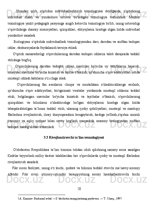 Shunday   qilib,   o'qitishni   individuallashtirish   texnologiyasi   deyilganda,   o'qitishning
individual   shakli   va   yondashuvi   ustuvor   bo'ladigan   texnologiya   tushuniladi.   Mazkur
texnologiya yaxlit pedagogik jarayonga singib ketuvchi texnologiya bo'lib, uning ustuvorligi
o'quvchilarga shaxsiy  xususiyatlari, qiziqishlari, ehtiyojlarini hisobga olgan holda individual
yondashuv sanaladi. 
         Biologiyani  o'qitishda  individuallash  texnologiyasidan  dars,  darsdan  va  sinfdan tashqari
ishlar, ekskursiyalarda foydalanish tavsiya etiladi. 
        O'qitish   samaradorligi   o'quvchilarning   darsdan   tashqari   ishlarini   talab   darajasida   tashkil
etilishiga bog'liq. 
        O'quvchilarning   darsdan   tashqari   ishlari   mavzular   bo'yicha   uy   vazifalarini   bajarish,
muayyan mavzular bo'yicha kuzatish va tajriba o'tkazish, qo'shimcha o'quv adabiyotlari ustida
mustaqil ishlash kabilarni o'z ichiga oladi. 
        O'quvchilarning   fan   asoslarini   chuqur   va   mustahkam   o'zlashtirishlariga   erishish,
qo'shimcha   o'quv   adabiyotlari,   ko'rgazmali   vositalar   yordamida   mustaqil   ishlarini   tashkil
etish,   belgilangan   mavzular   bo'yicha   kuzatish   va   tajribalar   o'tkazish,   o'quvchilarning
qiziqishlari   va   bilimlarni   o'zlashtirishga   bo'lgan   ehtiyojlarini   hisobga   olgan   holda
tabaqalashtirilgan   ta’limni   tashkil   etish,   ulaming   ijodiy   qobiliyatlari,   mustaqil   va   mantiqiy
fikrlashini   rivojlantirish,   ilmiy   dunyoqarashini   kengaytirish,   kasbga   yo'llash,o'qishni   unumli
jismoniy   va   aqliy   mehnat   bilan   uzviy   bog'lash   maqsadida   umumiy   biologiyadan   sinfdan
tashqari mashg'ulotlar o'tkaziladi. 
3.3 Rivojlantiruvchi ta`lim texnalogiyasi
        O'zbekiston   Respublikasi   ta’lim   tizimini   tubdan   isloh   qilishning   nazariy   asosi   sanalgan
Kadrlar tayyorlash milliy dasturi talablaridan biri o'quvchilarda ijodiy va mustaqil fikrlashni
rivojlantirish sanaladi. 
       Fikr inson faoliyati, uning o'z kuchi, qudrati va bilimini tashkil etuvchi ma’naviy-insoniy
sifatidir.   Fikr   rivoji   ijtimoiy-iqtisodiy   taraqqiyotning   asosiy   harakatlantiruvchi   kuchi
28
___________________________                                            
I.A. Karimov. Barkamol avlod — 0 ‘zbekiston taraqqiyotining poydevori. —  Т .: Sharq , 1997.