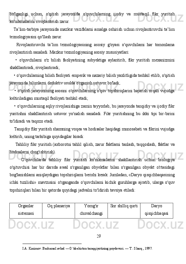 bo'lganligi   uchun,   o'qitish   jarayonida   o'quvchilarning   ijodiy   va   mustaqil   fikr   yuritish
ko'nikmalarini rivojlantirish zarur. 
    Ta’lim-tarbiya jarayonida mazkur vazifalarni amalga oshirish uchun rivojlantiruvchi ta’lim
texnologiyasini qo'llash zarur. 
      Rivojlantiruvchi   ta’lim   texnologiyasining   asosiy   g'oyasi   o'quvchilami   har   tomonlama
rivojlantirish sanaladi. Mazkur texnologiyaning asosiy xususiyatlari: 
      •   o'quvchilami   o'z   bilish   faoliyatining   subyektiga   aylantirib,   fikr   yuritish   mexanizmini
shakllantiradi, rivojlantiradi;
    • o'quvchilarning bilish faoliyati emperik va nazariy bilish yaxlitligida tashkil etilib, o'qitish
jarayonida bilimlarni deduktiv usulda o'rganish ustuvor bo'ladi;
     • o'qitish jarayonining asosini o'quvchilarning o'quv topshiriqlarini bajarish orqali vujudga
keltiriladigan mustaqil faoliyati tashkil etadi;
    • o'quvchilarning aqliy rivojlanishiga zamin tayyorlab, bu jarayonda tanqidiy va ijodiy fikr
yuritishni   shakllantirish   ustuvor   yo'nalish   sanaladi.   Fikr   yuritishning   bu   ikki   tipi   bir-birini
to'ldiradi va taqozo etadi. 
    Tanqidiy fikr yuritish shaxsning voqea va hodisalar haqidagi munosabati va fikrini vujudga
keltirib, uning tarkibiga quyidagilar kiradi: 
       Tahliliy fikr yuritish (axborotni tahlil qilish, zarur faktlarni tanlash, taqqoslash, faktlar va
hodisalarni chog'ishtirish). 
        O'quvchilarda   tahliliy   fikr   yuritish   ko'nikmalarini   shakllantirish   uchun   biologiya
o'qituvchisi   har   bir   darsda   awal   o'rganilgan   obyektlar   bilan   o'rganilgan   obyekt   o'rtasidagi
bog'lanishlami aniqlaydigan topshiriqlami berishi kerak. Jumladan, «Daryo qisqichbaqasining
ichki   tuzilishi»   mavzusini   o'rganganda   o'quvchilami   kichik   guruhlarga   ajratib,   ularga   o'quv
topshiriqlari bilan bir qatorda quyidagi jadvalni to'ldirish tavsiya etiladi: 
Organlar
sistemasi Oq planariya Yomg'ir
chuvalchangi Snr shilliq qurti Daryo
qisqichbaqasi
29
___________________________                                            
I.A. Karimov. Barkamol avlod — 0 ‘zbekiston taraqqiyotining poydevori. —  Т .: Sharq , 1997. 