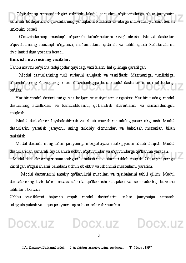         O'qitishning   samaradorligini   oshirish:   Modul   dasturlari   o'qituvchilarga   o'quv   jarayonini
samarali boshqarish, o'quvchilarning yutuqlarini kuzatish va ularga individual yordam berish
imkonini beradi.
      O'quvchilarning   mustaqil   o'rganish   ko'nikmalarini   rivojlantirish:   Modul   dasturlari
o'quvchilarning   mustaqil   o'rganish,   ma'lumotlarni   qidirish   va   tahlil   qilish   ko'nikmalarini
rivojlantirishga yordam beradi.
Kurs ishi mavzusining vazifalar:
Ushbu mavzu bo'yicha tadqiqotlar quyidagi vazifalarni hal qilishga qaratilgan:
        Modul   dasturlarining   turli   turlarini   aniqlash   va   tasniflash:   Mazmuniga,   tuzilishiga,
o'quvchilarning   ehtiyojlariga   moslashuvchanligiga   ko'ra   modul   dasturlarini   turli   xil   turlarga
bo'lish.
        Har   bir  modul   dasturi  turiga   xos  bo'lgan  xususiyatlarni  o'rganish:  Har  bir   turdagi  modul
dasturining   afzalliklari   va   kamchiliklarini,   qo'llanilish   sharoitlarini   va   samaradorligini
aniqlash.
        Modul   dasturlarini   loyihalashtirish   va   ishlab   chiqish   metodologiyasini   o'rganish:   Modul
dasturlarini   yaratish   jarayoni,   uning   tarkibiy   elementlari   va   baholash   mezonlari   bilan
tanishish.
       Modul  dasturlarining ta'lim  jarayoniga integratsiyasi  strategiyasini  ishlab  chiqish:  Modul
dasturlaridan samarali foydalanish uchun o'qituvchilar va o'quvchilarga qo'llanma yaratish.
   Modul dasturlarining samaradorligini baholash mezonlarini ishlab chiqish: O'quv jarayoniga
kiritilgan o'zgarishlarni baholash uchun ob'ektiv va ishonchli mezonlarni yaratish.
            Modul   dasturlarini   amaliy   qo'llanilishi   misollari   va   tajribalarini   tahlil   qilish:   Modul
dasturlarining   turli   ta'lim   muassasalarida   qo'llanilishi   natijalari   va   samaradorligi   bo'yicha
tahlillar o'tkazish.
Ushbu   vazifalarni   bajarish   orqali   modul   dasturlarini   ta'lim   jarayoniga   samarali
integratsiyalash va o'quv jarayonining sifatini oshirish mumkin.
3
___________________________                                            
I.A. Karimov. Barkamol avlod — 0 ‘zbekiston taraqqiyotining poydevori. —  Т .: Sharq , 1997. 