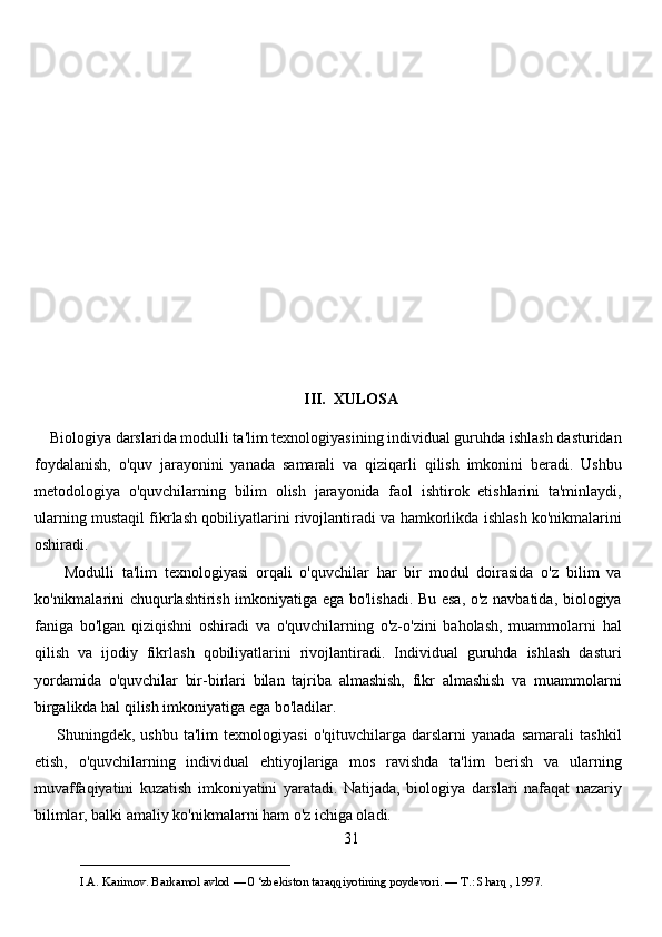 III.  XULOSA
    Biologiya darslarida modulli ta'lim texnologiyasining individual guruhda ishlash dasturidan
foydalanish,   o'quv   jarayonini   yanada   samarali   va   qiziqarli   qilish   imkonini   beradi.   Ushbu
metodologiya   o'quvchilarning   bilim   olish   jarayonida   faol   ishtirok   etishlarini   ta'minlaydi,
ularning mustaqil fikrlash qobiliyatlarini rivojlantiradi va hamkorlikda ishlash ko'nikmalarini
oshiradi.
        Modulli   ta'lim   texnologiyasi   orqali   o'quvchilar   har   bir   modul   doirasida   o'z   bilim   va
ko'nikmalarini chuqurlashtirish imkoniyatiga ega bo'lishadi. Bu esa, o'z navbatida, biologiya
faniga   bo'lgan   qiziqishni   oshiradi   va   o'quvchilarning   o'z-o'zini   baholash,   muammolarni   hal
qilish   va   ijodiy   fikrlash   qobiliyatlarini   rivojlantiradi.   Individual   guruhda   ishlash   dasturi
yordamida   o'quvchilar   bir-birlari   bilan   tajriba   almashish,   fikr   almashish   va   muammolarni
birgalikda hal qilish imkoniyatiga ega bo'ladilar.
        Shuningdek,   ushbu   ta'lim   texnologiyasi   o'qituvchilarga   darslarni   yanada   samarali   tashkil
etish,   o'quvchilarning   individual   ehtiyojlariga   mos   ravishda   ta'lim   berish   va   ularning
muvaffaqiyatini   kuzatish   imkoniyatini   yaratadi.   Natijada,   biologiya   darslari   nafaqat   nazariy
bilimlar, balki amaliy ko'nikmalarni ham o'z ichiga oladi.
31
___________________________                                            
I.A. Karimov. Barkamol avlod — 0 ‘zbekiston taraqqiyotining poydevori. —  Т .: Sharq , 1997. 