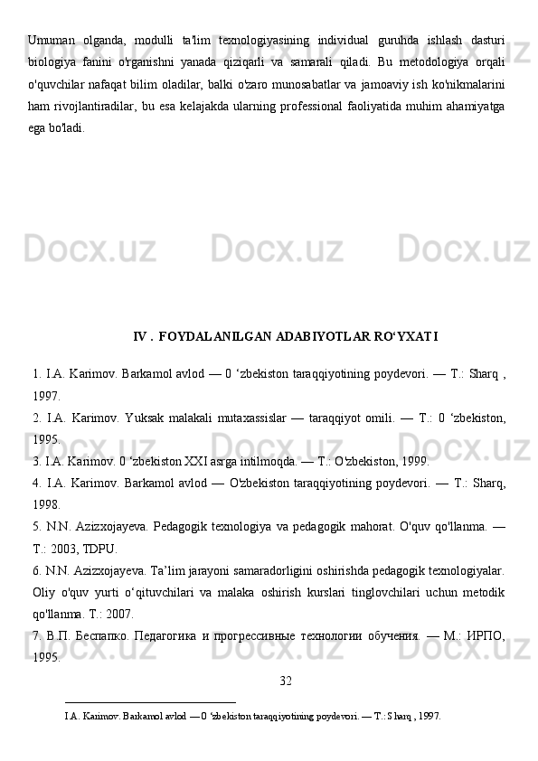 Umuman   olganda,   modulli   ta'lim   texnologiyasining   individual   guruhda   ishlash   dasturi
biologiya   fanini   o'rganishni   yanada   qiziqarli   va   samarali   qiladi.   Bu   metodologiya   orqali
o'quvchilar  nafaqat  bilim  oladilar, balki  o'zaro munosabatlar  va jamoaviy ish ko'nikmalarini
ham   rivojlantiradilar,   bu   esa   kelajakda   ularning   professional   faoliyatida   muhim   ahamiyatga
ega bo'ladi.
IV .  FOYDALANILGAN ADABIYOTLAR RO‘YXATI
1. I.A. Karimov. Barkamol avlod — 0 ‘zbekiston taraqqiyotining poydevori. —   Т .: Sharq ,
1997. 
2.   I.A.   Karimov.   Yuksak   malakali   mutaxassislar   —   taraqqiyot   omili.   —   Т .:   0   ‘zbekiston,
1995. 
3. I.A. Karimov. 0 ‘zbekiston XXI asrga intilmoqda. —  Т .: O'zbekiston, 1999. 
4.   I.A.   Karimov.   Barkamol   avlod   —   O'zbekiston   taraqqiyotining   poydevori.   —   Т .:   Sharq,
1998. 
5.   N.N.   Azizxojayeva.   Pedagogik   texnologiya   va   pedagogik   mahorat.   O'quv   qo'llanma.   —
Т .: 2003, TDPU. 
6. N.N. Azizxojayeva. Ta’lim jarayoni samaradorligini oshirishda pedagogik texnologiyalar.
Oliy   o'quv   yurti   o‘qituvchilari   va   malaka   oshirish   kurslari   tinglovchilari   uchun   metodik
qo'llanma.  Т.: 2007. 
7.   В.П.   Беспапко.   Педагогика   и   прогрессивные   технологии   обучения.   —   М.:   ИРПО,
1995. 
32
___________________________                                            
I.A. Karimov. Barkamol avlod — 0 ‘zbekiston taraqqiyotining poydevori. —  Т .: Sharq , 1997. 