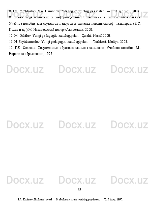 8. J.G'. Yo‘ldoshev, S.A. Usmonov. Pedagogik texnologiya asoslari. —  Т .: O'qituvchi, 2004.
9.   Новые   педагогические   и   информационные   технологии   в   системе   образования.
Учебное   пособие   для   студентов   педвузов   и  системы   повыш.квалиф.  педкадров.   (Е.С.
Полат и др.) М.:Издательский центр «Академия». 2000. 
10. М. Ochilov.  Yangi pedagogik texnologiyalar. - Qarshi: Nasaf, 2000. 
11. N. Sayidaxmedov. Yangi pedagogik texnologiyalar. — Toshkent: Moliya, 2003. 
12.   Г.К.   Селевко.   Современные   образовательные   технологии.   Учебное   пособие.   М.:
Народное образование, 1998.
33
___________________________                                            
I.A. Karimov. Barkamol avlod — 0 ‘zbekiston taraqqiyotining poydevori. —  Т .: Sharq , 1997. 