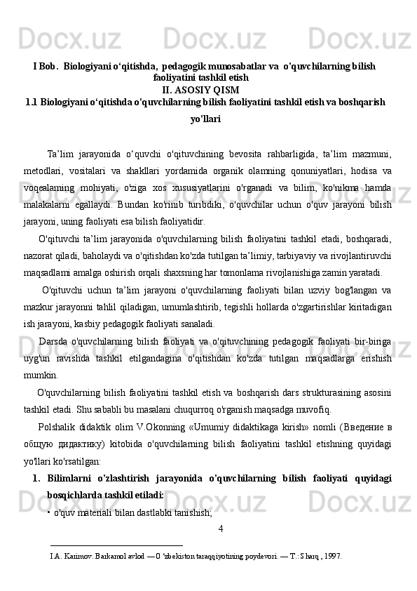     I Bob.    Biologiyani o‘qitishda,  pedagogik munosabatlar va   o'quvchilarning bilish
faoliyatini tashkil etish  
II. ASOSIY QISM
1.1 Biologiyani o‘qitishda o'quvchilarning bilish faoliyatini tashkil etish va boshqarish
yo'llari
        Ta’lim   jarayonida   o‘quvchi   o'qituvchining   bevosita   rahbarligida,   ta’lim   mazmuni,
metodlari,   vositalari   va   shakllari   yordamida   organik   olamning   qonuniyatlari,   hodisa   va
voqealaming   mohiyati,   o'ziga   xos   xususiyatlarini   o'rganadi   va   bilim,   ko'nikma   hamda
malakalarni   egallaydi.   Bundan   ko'rinib   turibdiki,   o'quvchilar   uchun   o'quv   jarayoni   bilish
jarayoni, uning faoliyati esa bilish faoliyatidir. 
        O'qituvchi   ta’lim   jarayonida   o'quvchilarning   bilish   faoliyatini   tashkil   etadi,   boshqaradi,
nazorat qiladi, baholaydi va o'qitishdan ko'zda tutilgan ta’limiy, tarbiyaviy va rivojlantiruvchi
maqsadlami amalga oshirish orqali shaxsning har tomonlama rivojlanishiga zamin yaratadi.  
        O'qituvchi   uchun   ta’lim   jarayoni   o'quvchilarning   faoliyati   bilan   uzviy   bog'langan   va
mazkur jarayonni tahlil qiladigan, umumlashtirib, tegishli hollarda o'zgartirishlar kiritadigan
ish jarayoni, kasbiy pedagogik faoliyati sanaladi. 
        Darsda   o'quvchilarning   bilish   faoliyati   va   o'qituvchining   pedagogik   faoliyati   bir-biriga
uyg'un   ravishda   tashkil   etilgandagina   o'qitishdan   ko'zda   tutilgan   maqsadlarga   erishish
mumkin. 
       O'quvchilarning bilish faoliyatini tashkil  etish va boshqarish dars strukturasining asosini
tashkil etadi. Shu sababli bu masalani chuqurroq o'rganish maqsadga muvofiq. 
        Polshalik   didaktik   olim   V.Okonning   «Umumiy   didaktikaga   kirish»   nomli   ( Введение   в
общую   дидактику )   kitobida   o'quvchilarning   bilish   faoliyatini   tashkil   etishning   quyidagi
yo'llari ko'rsatilgan: 
1. Bilimlarni   o'zlashtirish   jarayonida   o'quvchilarning   bilish   faoliyati   quyidagi
bosqichlarda tashkil etiladi:  
• o'quv materiali bilan dastlabki tanishish; 
4
___________________________                                            
I.A. Karimov. Barkamol avlod — 0 ‘zbekiston taraqqiyotining poydevori. —  Т .: Sharq , 1997. 