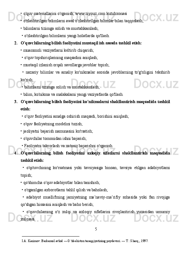 • o'quv materiallarini o'rganish; www.ziyouz.com kutubxonasi 
• o'zlashtirilgan bilimlarni awal o'zlashtirilgan bilimlar bilan taqqoslash; 
• bilimlarni tizimga solish va mustahkamlash;
 • o'zlashtirilgan bilimlarni yangi holatlarda qo'llash. 
2. O'quvchilarning bilish faoliyatini mustaqil ish asosda tashkil etish:  
• muammoli vaziyatlarni keltirib chiqarish;
 • o'quv topshiriqlarining maqsadini aniqlash; 
• mustaqil izlanish orqali savollarga javoblar topish;
  •   nazariy   bilimlar   va   amaliy   ko'nikmalar   asosida   javoblarning   to'g'riligini   tekshirib
ko'rish;
 • bilimlarni tizimga solish va mustahkamlash; 
• bilim, ko'nikma va malakalami yangi vaziyatlarda qo'llash. 
3. O'quvchilarning bilish faoliyatini ko'nikmalarni shakllantirish maqsadida tashkil
etish:
 • o'quv faoliyatini amalga oshirish maqsadi, borishini aniqlash; 
• o'quv faoliyatning modelini tuzish; 
• jaoliyatni bajarish namunasini ko'rsatish; 
• o'quvchilar tomonidan ishni bajarish;
 • Faoliyatni takrorlash va xatosiz bajarishni o'rganish. 
4. O'quvchilarning   bilish   faoliyatini   axloqiy   sifatlarni   shakllantirish   maqsadida
tashkil etish:
  •   o'qituvchining   ko'rsatmasi   yoki   tavsiyasiga   binoan,   tavsiya   etilgan   adabiyotlami
topish; 
• qo'shimcha o'quv adabiyotlar bilan tanishish;
 • o'rganilgan axborotlarni tahlil qilish va baholash;
  •   adabiyot   muallifming   jamiyatning   ma’naviy-ma’rifiy   sohasida   yoki   fan   rivojiga
qo'shgan hissasini aniqlash va baho berish;
  •   o'quvchilarning   o'z   xulqi   va   axloqiy   sifatlarini   rivojlantirish   yuzasidan   umumiy
xulosasi. 
5
___________________________                                            
I.A. Karimov. Barkamol avlod — 0 ‘zbekiston taraqqiyotining poydevori. —  Т .: Sharq , 1997. 