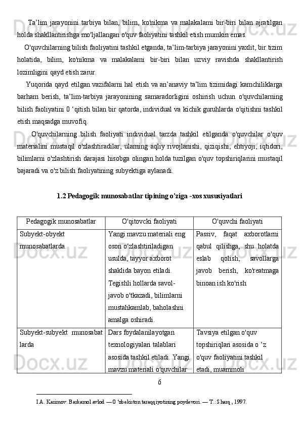         Ta’lim   jarayonini   tarbiya   bilan,   bilim,   ko'nikma   va   malakalami   bir-biri   bilan   ajratilgan
holda shakllantirishga mo'ljallangan o'quv faoliyatini tashkil etish mumkin emas. 
    O'quvchilarning bilish faoliyatini tashkil etganda, ta’lim-tarbiya jarayonini yaxlit, bir tizim
holatida,   bilim,   ko'nikma   va   malakalami   bir-biri   bilan   uzviy   ravishda   shakllantirish
lozimligini qayd etish zarur. 
       Yuqorida qayd etilgan vazifalarni hal etish va an’anaviy ta’lim tizimidagi kamchiliklarga
barham   berish,   ta’lim-tarbiya   jarayonining   samaradorligini   oshirish   uchun   o'quvchilarning
bilish faoliyatini 0 ‘qitish bilan bir qatorda, individual va kichik guruhlarda o'qitishni tashkil
etish maqsadga muvofiq. 
        O'quvchilarning   bilish   faoliyati   individual   tarzda   tashkil   etilganda   o'quvchilar   o'quv
materialini   mustaqil   o'zlashtiradilar,   ulaming   aqliy   rivojlanishi,   qiziqishi,   ehtiyoji,   iqtidori,
bilimlarni o'zlashtirish darajasi hisobga olingan holda tuzilgan o'quv topshiriqlarini mustaqil
bajaradi va o'z bilish faoliyatining subyektiga aylanadi. 
1.2 Pedagogik munosabatlar tipining o'ziga -xos xususiyatlari
Pedagogik munosabatlar O'qitovcki faoliyati O'quvchi faoliyati
Subyekt - obyekt
munosabatlarda. Yangi mavzu materiali eng 
oson o‘zlashtiriladigan 
usulda, tayyor axborot 
shaklida bayon etiladi. 
Tegishli hollarda savol-
javob o'tkazadi, bilimlarni 
mustahkamlab, baholashni 
amalga oshiradi. Passiv,   faqat   axborotlarni
qabul   qilishga,   shu   holatda
eslab   qolish,   savollarga
javob   berish,   ko'reatmaga
binoan ish ko'rish
Subyekt - subyekt   munosabat
larda Dars foydalanilayotgan 
texnologiyalari talablari 
asosida tashkil etiladi. Yangi
mavzu materiali o'quvchilar  Tavsiya etilgan o'quv 
topshiriqlari asosida o ‘z 
o'quv faoliyatini tashkil 
etadi, muammoli 
6
___________________________                                            
I.A. Karimov. Barkamol avlod — 0 ‘zbekiston taraqqiyotining poydevori. —  Т .: Sharq , 1997. 