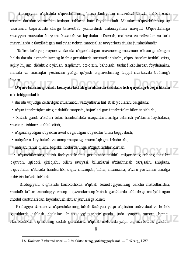         Biologiyani   o'qitishda   o'quvchilarning   bilish   faoliyatini   individual   tarzda   tashkil   etish
asosan  darsdan va sinfdan tashqari  ishlarda ham  foydalaniladi. Masalan,  o'quvchilarning uy
vazifasini   bajarishida   ularga   tafovutlab   yondashish   imkoniyatlari   mavjud.   O'quvchilarga
muayyan   mavzular   bo'yicha   kuzatish   va   tajribalar   o'tkazish,   ma’ruza   va   referatlar   va   turli
mavzularda o'tkaziladigan tanlovlar uchun materiallar tayyorlash shular jumlasidandir. 
        Ta’lim-tarbiya   jarayonida   darsda   o'rganiladigan   mavzuning   mazmuni   e’tiborga   olingan
holda darsda o'quvchilarning kichik guruhlarda mustaqil ishlashi, o'quv bahslar tashkil etish,
aqliy  hujum,   didaktik  o'yinlar,  taqdimot,   o'z-o'zini   baholash,   tashrif   kabilardan  foydalanish,
masala   va   mashqlar   yechishni   yo'lga   qo'yish   o'qituvchining   diqqat   markazida   bo'lmog'i
lozim. 
     O'quvchilarning bilish faoliyati kichik guruhlarda tashkil etish quyidagi bosqichlarni
o‘z ichiga oladi:
  • darsda vujudga keltirilgan muammoli vaziyatlarni hal etish yo'llarini belgilash;
  • o'quv topshiriqlarining didaktik maqsadi, bajariladigan topshiriqlar bilan tanishish;
    •   kichik   guruh   a’zolari   bilan   hamkorlikda   maqsadni   amalga   oshirish   yo'llarini   loyihalash,
mustaqil ishlami tashkil etish; 
  • o'rganilayotgan obyektni awal o'rganilgan obyektlar bilan taqqoslash;
  • natijalarni loyihalash va uning maqsadga muvofiqligini tekshirish; 
  • natijani tahlil qilish, tegishli hollarda unga o'zgartirishlar kiritish.
    •   o'quvchilarning   bilish   faoliyati   kichik   guruhlarda   tashkil   etilganda   guruhdagi   har   bir
o'quvchi   iqtidori,   qiziqishi,   bilim   saviyasi,   bilimlarni   o'zlashtirish   darajasini   aniqlash,
o'quvchilar   o'rtasida   hamkorlik,   o'quv   muloqoti,   bahsi,   munozara,   o'zaro   yordamni   amalga
oshirish ko'zda tutiladi. 
        Biologiyani   o'qitishda   hamkorlikda   o'qitish   texnologiyasining   barcha   metodlaridan,
modulli  ta’lim texnologiyasining o'quvchilarning kichik guruhlarda ishlashiga mo'ljallangan
modul dasturlaridan foydalanish shular jumlasiga kiradi. 
        Biologiya   darslarida   o'quvchilarning   bilish   faoliyati   yalpi   o'qitishni   individual   va   kichik
guruhlarda   ishlash   shakllari   bilan   uyg'unlashtirilganda   juda   yuqori   samara   beradi.
Hamkorlikda   o'qitishning   kichik   guruhlarda   o'qitish   metodida   yalpi   o'qitish   kichik   guruhlar
8
___________________________                                            
I.A. Karimov. Barkamol avlod — 0 ‘zbekiston taraqqiyotining poydevori. —  Т .: Sharq , 1997. 