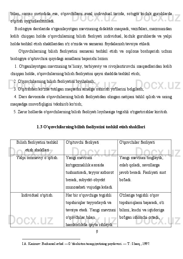 bilan,   «arra»   metodida   esa,   o'quvchilami   awal   individual   tarzda,   so'ngra   kichik   guruhlarda
o'qitish uyg'unlashtiriladi. 
    Biologiya darslarida o'rganilayotgan mavzuning didaktik maqsadi, vazifalari, mazmunidan
kelib   chiqqan   holda   o'quvchilarning   bilish   faoliyati   individual,   kichik   guruhlarda   va   yalpi
holda tashkil etish shakllaridan o'z o'rnida va samaraii foydalanish tavsiya etiladi. 
        O'quvchilarning   bilish   faoliyatini   samaraii   tashkil   etish   va   oqilona   boshqarish   uchun
biologiya o'qituvchisi quyidagi amallami bajarishi lozim: 
     1. O'rganilayotgan mavzuning ta’limiy, tarbiyaviy va rivojlantiruvchi maqsadlaridan kelib
chiqqan holda, o'quvchilarning bilish faoliyatini qaysi shaklda tashkil etish; 
   2. O'quvchilarning bilish faoliyatini loyihalash; 
   3. O'qitishdan ko'zda tutilgan maqsadni amalga oshirish yo'llarini belgilash; 
    4. Dars davomida o'quvchilarning bilish faoliyatidan olingan natijani tahlil qilish va uning
maqsadga muvofiqligini tekshirib ko'rish; 
   5. Zarur hollarda o'quvchilarning bilish faoliyati loyihasiga tegishli o'zgartirishlar kiritish. 
1.3 O'quvchilarning bilish faoliyatini tashkil etish shakllari
Bilish faoliyatini tashkil
etish shakllari O'qituvchi faoliyati O'qnvchilar faoliyati
Yalpi ommaviy  o ‘qitish. Yangi mavzuni 
ko'rgazmalilik asosida 
tushuntiradi, tayyor axborot 
beradi, subyekt-obyekt 
munosabati vujudga keladi. Yangi mavzuni tinglaydi, 
eslab qoladi, savollarga 
javob beradi.  Faoliyati sust 
bo'ladi.
Individual o'qitish. Har bir o'quvchiga tegishli 
topshiriqlar tayyorlaydi va 
tavsiya etadi. Yangi mavzuni
o'quvchilar bilan 
hamkorlikda qayta ishlaydi.  O'zlariga tegishli o'quv 
topshiriqlami bajaradi, o'z 
bilimi, kuchi va iqtidoriga 
bo'lgan ishonchi ortadi, 
9
___________________________                                            
I.A. Karimov. Barkamol avlod — 0 ‘zbekiston taraqqiyotining poydevori. —  Т .: Sharq , 1997. 