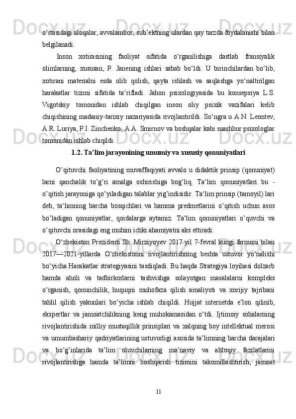 o‘rtasidagi aloqalar, avvalambor, sub’ektning ulardan qay tarzda foydalanishi bilan
belgilanadi.
Inson   xotirasining   faoliyat   sifatida   o‘rganilishiga   dastlab   fransiyalik
olimlarning,   xususan,   P.   Janening   ishlari   sabab   bo‘ldi.   U   birinchilardan   bo‘lib,
xotirani   materialni   esda   olib   qolish,   qayta   ishlash   va   saqlashga   yo‘naltirilgan
harakatlar   tizimi   sifatida   ta’rifladi.   Jahon   psixologiyasida   bu   konsepsiya   L.S.
Vigotskiy   tomonidan   ishlab   chiqilgan   inson   oliy   psixik   vazifalari   kelib
chiqishining madaniy-tarixiy nazariyasida rivojlantirildi. So‘ngra u A.N. Leontev,
A.R. Luriya, P.I. Zinchenko, A.A. Smirnov va boshqalar kabi mashhur psixologlar
tomonidan ishlab chiqildi.
1.2.  Ta’lim jarayonining umumiy va xususiy qonuniyatlari
O ’qituvchi   faoliyatining   muvaffaqiyati   avvalo  u   didaktik  prinsip   (qonuniyat)
larni   qanchalik   to’g’ri   amalga   oshirishiga   bog’liq.   Ta‘lim   qonuniyatlari   bu   -
o’qitish jarayoniga qo’yiladigan talablar yig’indisidir. Ta‘lim prinsip (tamoyil) lari
deb,   ta‘limning   barcha   bosqichlari   va   hamma   predmetlarini   o’qitish   uchun   asos
bo’ladigan   qonuniyatlar,   qoidalarga   aytamiz.   Ta‘lim   qonuniyatlari   o’quvchi   va
o’qituvchi orasidagi eng muhim ichki ahamiyatni aks ettiradi. 
O‘zbekiston Prezidenti Sh. Mirziyoyev 2017 yil 7-fevral kungi farmoni bilan
2017—2021-yillarda   O‘zbekistonni   rivojlantirishning   beshta   ustuvor   yo‘nalishi
bo‘yicha Harakatlar strategiyasini tasdiqladi. Bu haqda Strategiya loyihasi dolzarb
hamda   aholi   va   tadbirkorlarni   tashvishga   solayotgan   masalalarni   kompleks
o‘rganish,   qonunchilik,   huquqni   muhofaza   qilish   amaliyoti   va   xorijiy   tajribani
tahlil   qilish   yakunlari   bo‘yicha   ishlab   chiqildi.   Hujjat   internetda   e’lon   qilinib,
ekspertlar   va   jamoatchilikning   keng   muhokamasidan   o‘tdi.   Ijtimoiy   sohalarning
rivojlantirishida   milliy  mustaqillik   prinsiplari  va  xalqning  boy  intellektual  merosi
va umumbashariy qadriyatlarining ustuvorligi asosida ta’limning barcha darajalari
va   bo’g’inlarida   ta’lim   oluvchilarning   ma’naviy   va   ahloqiy   fazilatlarini
rivojlantirish ga   hamda   ta’limni   boshqarish   tizimini   takomillashtirish,   jamoat
11 