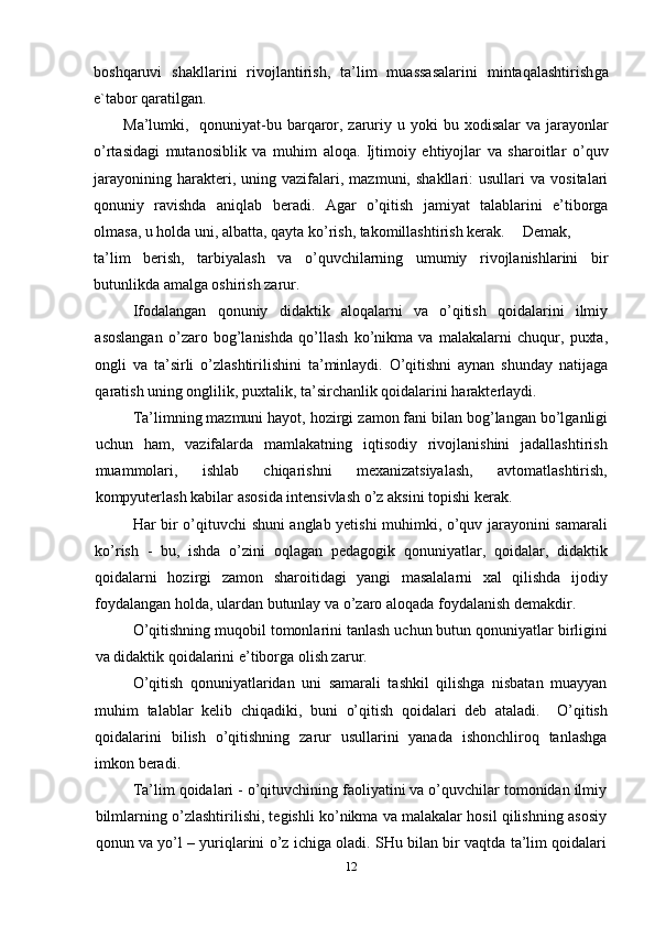 boshqaruvi   shakllarini   rivojlantirish,   ta’lim   muassasalarini   mintaqalashtirish ga
e`tabor qaratilgan .
Ma’lumki,   qonuniyat-bu barqaror, zaruriy u   yoki bu xodisalar va jarayonlar
o’rtasidagi   mutanosiblik   va   muhim   aloqa .   Ijtimoiy   ehtiyojlar   va   sharoitlar   o’quv
jarayonining   harakteri,   uning  vazifalari,  mazmuni,   shakllari:   usullari   va   vositalari
qonuniy   ravishda   aniqlab   beradi.   Agar   o’qitish   jamiyat   talablarini   e’tiborga
olmasa,  u  holda uni, albatta, qayta  ko’rish,  takomillashtirish kerak.  Demak,
ta’lim   berish,   tarbiyalash   va   o’quvchilarning   umumiy   rivojlanishlarini   bir
butunlikda amalga oshirish zarur. 
Ifodalangan   qonuniy   didaktik   aloqalarni   va   o’qitish   qoidalarini   ilmiy
asoslangan   o’zaro   bog’lanishda   qo’llash   ko’nikma   va   malakalarni   chuqur,   puxta,
ongli   va   ta’sirli   o’zlashtirilishini   ta’minlaydi.   O’qitishni   aynan   shunday   natijaga
qaratish uning onglilik, puxtalik, ta’sirchanlik qoidalarini harakterlaydi. 
Ta’limning mazmuni hayot, hozirgi  zamon fani bilan  bog’langan bo’lganligi
uchun   ham,   vazifalarda   mamlakatning   iqtisodiy   rivojlanishini   jadallashtirish
muammolari,   ishlab   chiqarishni   mexanizatsiyalash,   avtomatlashtirish,
kompyuterlash kabilar asosida intensivlash  o’z  aksini topishi kerak. 
Har bir o’qituvchi   shuni   anglab yetishi muhimki, o’quv jarayonini samarali
ko’rish   -   bu,   ishda   o’zini   oqlagan   pedagogik   qonuniyatlar,   qoidalar,   didaktik
qoidalarni   hozirgi   zamon   sharoitidagi   yangi   masalalarni   xal   qilishda   ijodiy
foydalangan  holda,  ulardan butunlay va o’zaro aloqada foydalanish demakdir. 
O’qitishning muqobil tomonlarini tanlash uchun butun qonuniyatlar birligini
va  didaktik  qoidalarini e’tiborga olish zarur. 
O’qitish   qonuniyatlaridan   uni   samarali   tashkil   qilishga   nisbatan   muayyan
muhim   talablar   kelib   chiqadiki,   buni   o’qitish   qoidalari   deb   ataladi .     O’qitish
qoidalarini   bilish   o’qitishning   zarur   usullarini   yanada   ishonchliroq   tanlashga
imkon  beradi. 
Ta’lim qoidalari  -  o’qituvchining faoliyatini va o’quvchilar tomonidan ilmiy
bilmlarning o’zlashtirilishi, tegishli ko’nikma va malakalar hosil qilishning asosiy
qonun  va yo’l   –  yuriqlarini   o’z ichiga oladi.  SHu bilan bir vaqtda ta’lim qoidalari
12 