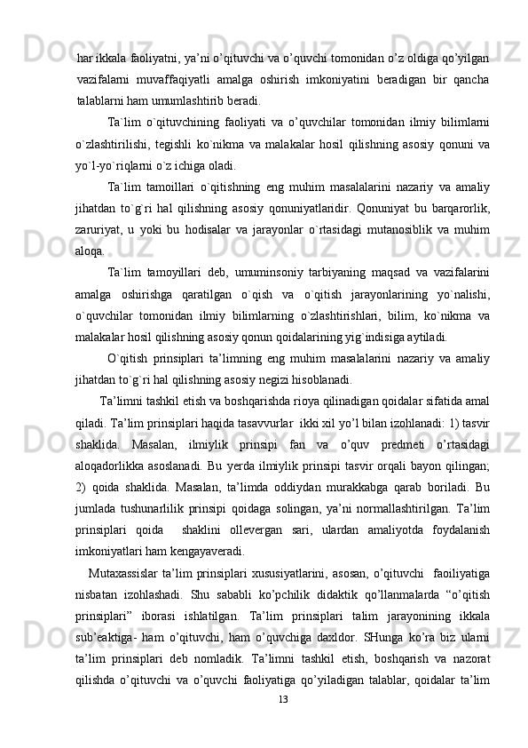 har ikkala faoliyatni, ya’ni o’qituvchi va o’quvchi tomonidan  o’z  oldiga qo’yilgan
vazifalarni   muvaffaqiyatli   amalga   oshirish   imkoniyatini   beradigan   bir   qancha
talablarni  ham umumlashtirib beradi. 
Ta`lim   o`qituvchining   faoliyati   va   o’quvchilar   tomonidan   ilmiy   bilimlarni
o`zlashtirilishi,   tegishli   ko`nikma   va   malakalar   hosil   qilishning   asosiy   qonuni   va
yo`l-yo`riqlarni o`z ichiga oladi.
Ta`lim   tamoillari   o`qitishning   eng   muhim   masalalarini   nazariy   va   amaliy
jihatdan   to`g`ri   hal   qilishning   asosiy   qonuniyatlaridir.   Qonuniyat   bu   barqarorlik,
zaruriyat,   u   yoki   bu   hodisalar   va   jarayonlar   o`rtasidagi   mutanosiblik   va   muhim
aloqa. 
Ta`lim   tamoyillari   deb,   umuminsoniy   tarbiyaning   maqsad   va   vazifalarini
amalga   oshirishga   qaratilgan   o`qish   va   o`qitish   jarayonlarining   yo`nalishi,
o`quvchilar   tomonidan   ilmiy   bilimlarning   o`zlashtirishlari,   bilim,   ko`nikma   va
malakalar hosil qilishning asosiy qonun qoidalarining yig`indisiga aytiladi. 
O`qitish   prinsiplari   ta’limning   eng   muhim   masalalarini   nazariy   va   amaliy
jihatdan to`g`ri hal qilishning asosiy negizi hisoblanadi.
Ta’limni tashkil etish va boshqarishda rioya qilinadigan qoidalar sifatida amal
qiladi. Ta’lim prinsiplari haqida tasavvurlar  ikki xil yo’l bilan izohlanadi: 1) tasvir
shaklida.   Masalan,   ilmiylik   prinsipi   fan   va   o’quv   predmeti   o’rtasidagi
aloqadorlikka   asoslanadi.   Bu   yerda   ilmiylik   prinsipi   tasvir   orqali   bayon   qilingan;
2)   qoida   shaklida.   Masalan,   ta’limda   oddiydan   murakkabga   qarab   boriladi.   Bu
jumlada   tushunarlilik   prinsipi   qoidaga   solingan,   ya’ni   normallashtirilgan.   Ta’lim
prinsiplari   qoida     shaklini   ollevergan   sari,   ulardan   amaliyotda   foydalanish
imkoniyatlari ham kengayaveradi.
      Mutaxassislar   ta’lim   prinsiplari   xususiyatlarini,   asosan,   o’qituvchi     faoiliyatiga
nisbatan   izohlashadi.   Shu   sababli   ko’pchilik   didaktik   qo’llanmalarda   “o’qitish
prinsiplari”   iborasi   ishlatilgan.   Ta’lim   prinsiplari   talim   jarayonining   ikkala
sub’eaktiga-   ham   o’qituvchi,   ham   o’quvchiga   daxldor.   SHunga   ko’ra   biz   ularni
ta’lim   prinsiplari   deb   nomladik.   Ta’limni   tashkil   etish,   boshqarish   va   nazorat
qilishda   o’qituvchi   va   o’quvchi   faoliyatiga   qo’yiladigan   talablar,   qoidalar   ta’lim
13 