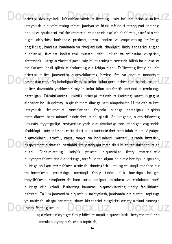 prinsipi   deb   aytiladi.   Maktablarimizda   ta`limning   ilmiy   bo’lishi   prinsipi   ta`lim
jarayonida   o`quvchilarning   tabiat,   jamiyat   va   kishi   tafakkuri   taraqqiyoti   haqidagi
qonun va qoidalarni dialektik materialistik asosda egallab olishlarini, atrofini o`rab
olgan   ob`yektiv   borliqdagi   predmet,   narsa,   hodisa   va   voqealarning   bir-biriga
bog`liqligi,   hamisha   harakatda   va   rivojlanishda   ekanligini   ilmiy   asoslarini   anglab
olishlarini,   fakt   va   hodisalarni   mustaqil   tahlil   qilish   va   xulosalar   chiqarish,
shunindek, ularga o`zlashtirilgan ilmiy bilimlarning turmushda bilish ko`nikma va
malakalarni   hosil   qilish   talabalarning   o`z   ichiga   oladi.   Ta’limning   ilmiy   bo`lishi
prinsipi   ta`lim   jarayonida   o`quvchilarning   hozirgi   fan   va   texnika   taraqqiyot
darajasiga muvofiq keladigan ilmiy bilimlar  bilan qurollashtirishni hamda maktab
ta`limi   davomida   yoshlarni   ilmiy   bilimlar   bilan   tanishtirib   borishni   ta`minlashga
qaratilgan.   Didaktikaning   ilmiylik   prinsipi   maktab   ta`limining   mazmunigagina
aloqador  bo`lib qolmay,  o`qitish  meto`dlariga  ham  aloqadordir. U  maktab ta`limi
jarayonida   fan-texnika   yutuqlaridan   foydala   olishga   qaratilgan   o`qitish
meto`dlarini   ham   takomillashtirishni   talab   qiladi.   Shuningdek,   o`quvchilarning
umumiy  tayyorgarligi,  saviyasi   va  yosh   xususiyatlariga  mos   keladigan  eng  sodda
shakldagi   ilmiy  tadqiqot   meto`dlari   bilan   tanishtirishni   ham   talab   qiladi.  Ayniqsa
o`quvchilarni,   atrofni,   narsa,   voqea   va   hodisalarni   mustaqil   suratda   kuzatish,
eksperiment o`tkazish, dastlabki ilmiy tadqiqot meto`dlari bilan tanishtirishni talab
qiladi.   Didaktikaning   ilmiylik   prinsipi   o`quvchilar   ilmiy   materialistik
dunyoqarashlarni shakllantirishga, atrofni o`rab olgan ob`ektiv borliqni o`rganish,
bilishga bo`lgan qiziqishlarni o`stirish, shuningdek ularning mustaqil ravishda o`z
ma’lumotlarini   oshirishga   mustaqil   ilmiy   ishlar   olib   borishga   bo`lgan
moyilliklarini   rivojlantirish   ham   zarur   bo`lgan   ko`nikma   va   malakalar   hosil
qilishga   olib   keladi.   Bularning   hammasi   o`quvchilarning   ijodiy   faolliklarini
oshiradi. Ta ` lim   jarayonida   o ` quvchini   tarbiyalash ,  jamiyatda o`z o`rnini  topishga
yo`naltirish,   ularga   barkamol   shaxs   hislatlarini   singdirish   asosiy   o`rinni   tutmog`i
lozim. Buning uchun:
a) o`zlashtirilayotgan ilmiy bilimlar orqali o`quvchilarda ilmiy materialistik
asosda dunyoqarash tarkib toptirish;
14 