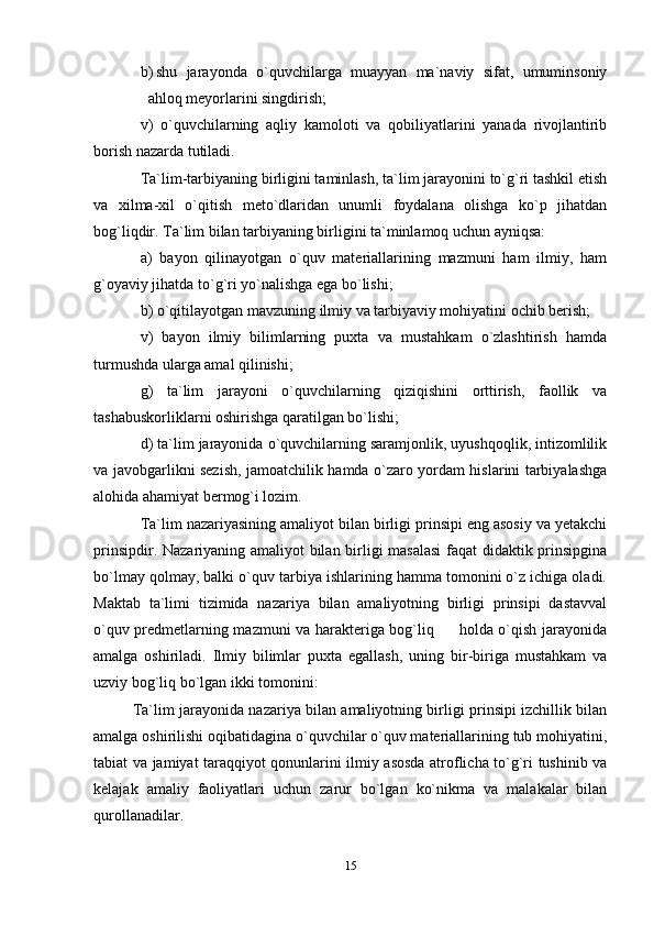 b) shu   jarayonda   o`quvchilarga   muayyan   ma`naviy   sifat,   umuminsoniy
ahloq meyorlarini singdirish;
v)   o`quvchilarning   aqliy   kamoloti   va   qobiliyatlarini   yanada   rivojlantirib
borish nazarda tutiladi. 
Ta`lim-tarbiyaning birligini taminlash, ta`lim jarayonini to`g`ri tashkil etish
va   xilma-xil   o`qitish   meto`dlaridan   unumli   foydalana   olishga   ko`p   jihatdan
bog`liqdir. Ta`lim bilan tarbiyaning birligini ta`minlamoq uchun ayniqsa:
a)   bayon   qilinayotgan   o`quv   materiallarining   mazmuni   ham   ilmiy,   ham
g`oyaviy jihatda to`g`ri yo`nalishga ega bo`lishi;
b) o`qitilayotgan mavzuning ilmiy va tarbiyaviy mohiyatini ochib berish;
v)   bayon   ilmiy   bilimlarning   puxta   va   mustahkam   o`zlashtirish   hamda
turmushda ularga amal qilinishi;
g)   ta`lim   jarayoni   o`quvchilarning   qiziqishini   orttirish,   faollik   va
tashabuskorliklarni oshirishga qaratilgan bo`lishi;
d) ta`lim jarayonida o`quvchilarning saramjonlik, uyushqoqlik, intizomlilik
va javobgarlikni sezish, jamoatchilik hamda o`zaro yordam hislarini tarbiyalashga
alohida ahamiyat bermog`i lozim.
Ta`lim nazariyasining amaliyot bilan birligi prinsipi eng asosiy va yetakchi
prinsipdir. Nazariyaning amaliyot bilan birligi masalasi  faqat didaktik prinsipgina
bo`lmay qolmay, balki o`quv tarbiya ishlarining hamma tomonini o`z ichiga oladi.
Maktab   ta`limi   tizimida   nazariya   bilan   amaliyotning   birligi   prinsipi   dastavval
o`quv predmetlarning mazmuni va harakteriga bog`liq         holda o`qish jarayonida
amalga   oshiriladi.   Ilmiy   bilimlar   puxta   egallash,   uning   bir-biriga   mustahkam   va
uzviy bog`liq bo`lgan ikki tomonini:
Ta`lim jarayonida nazariya bilan amaliyotning birligi prinsipi izchillik bilan
amalga oshirilishi oqibatidagina o`quvchilar o`quv materiallarining tub mohiyatini,
tabiat va jamiyat taraqqiyot qonunlarini ilmiy asosda atroflicha to`g`ri tushinib va
kelajak   amaliy   faoliyatlari   uchun   zarur   bo`lgan   ko`nikma   va   malakalar   bilan
qurollanadilar.
15 