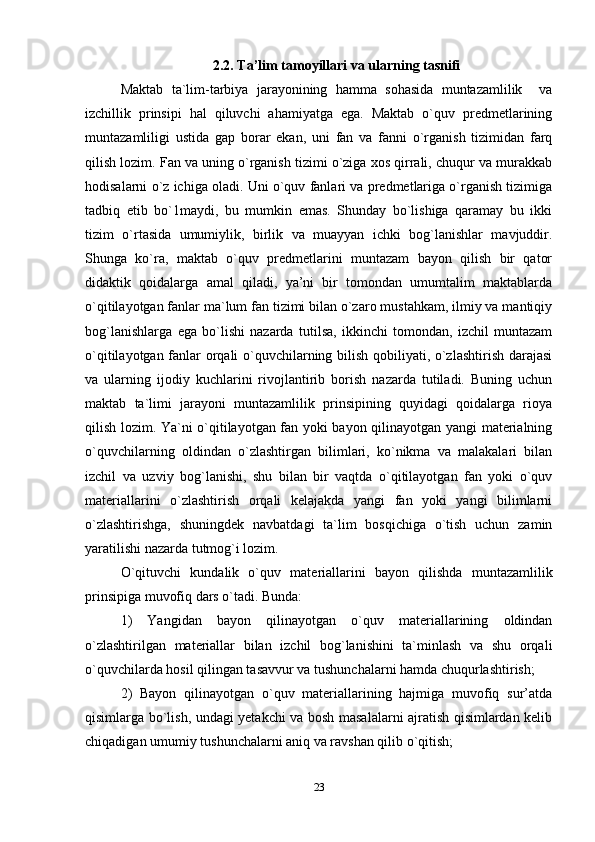 2.2.   Ta’lim tamoyillari va ularning tasnifi
Maktab   ta`lim-tarbiya   jarayonining   hamma   sohasida   muntazamlilik     va
izchillik   prinsipi   hal   qiluvchi   ahamiyatga   ega.   Maktab   o`quv   predmetlarining
muntazamliligi   ustida   gap   borar   ekan,   uni   fan   va   fanni   o`rganish   tizimidan   farq
qilish lozim. Fan va uning o`rganish tizimi o`ziga xos qirrali, chuqur va murakkab
hodisalarni o`z ichiga oladi. Uni o`quv fanlari va predmetlariga o`rganish tizimiga
tadbiq   etib   bo`1maydi,   bu   mumkin   emas.   Shunday   bo`lishiga   qaramay   bu   ikki
tizim   o`rtasida   umumiylik,   birlik   va   muayyan   ichki   bog`lanishlar   mavjuddir.
Shunga   ko`ra,   maktab   o`quv   predmetlarini   muntazam   bayon   qilish   bir   qator
didaktik   qoidalarga   amal   qiladi,   ya’ni   bir   tomondan   umumtalim   maktablarda
o`qitilayotgan fanlar ma`lum fan tizimi bilan o`zaro mustahkam, ilmiy va mantiqiy
bog`lanishlarga   ega   bo`lishi   nazarda   tutilsa,   ikkinchi   tomondan,   izchil   muntazam
o`qitilayotgan fanlar orqali o`quvchilarning bilish qobiliyati, o`zlashtirish darajasi
va   ularning   ijodiy   kuchlarini   rivojlantirib   borish   nazarda   tutiladi.   Buning   uchun
maktab   ta`limi   jarayoni   muntazamlilik   prinsipining   quyidagi   qoidalarga   rioya
qilish lozim. Ya`ni o`qitilayotgan fan yoki bayon qilinayotgan yangi materialning
o`quvchilarning   oldindan   o`zlashtirgan   bilimlari,   ko`nikma   va   malakalari   bilan
izchil   va   uzviy   bog`lanishi,   shu   bilan   bir   vaqtda   o`qitilayotgan   fan   yoki   o`quv
materiallarini   o`zlashtirish   orqali   kelajakda   yangi   fan   yoki   yangi   bilimlarni
o`zlashtirishga,   shuningdek   navbatdagi   ta`lim   bosqichiga   o`tish   uchun   zamin
yaratilishi nazarda tutmog`i lozim.
O`qituvchi   kundalik   o`quv   materiallarini   bayon   qilishda   muntazamlilik
prinsipiga muvofiq dars o`tadi. Bunda:
1)   Yangidan   bayon   qilinayotgan   o`quv   materiallarining   oldindan
o`zlashtirilgan   materiallar   bilan   izchil   bog`lanishini   ta`minlash   va   shu   orqali
o`quvchilarda hosil qilingan tasavvur va tushunchalarni hamda chuqurlashtirish;
2)   Bayon   qilinayotgan   o`quv   materiallarining   hajmiga   muvofiq   sur’atda
qisimlarga bo`lish, undagi yetakchi va bosh masalalarni ajratish qisimlardan kelib
chiqadigan umumiy tushunchalarni aniq va ravshan qilib o`qitish;
23 