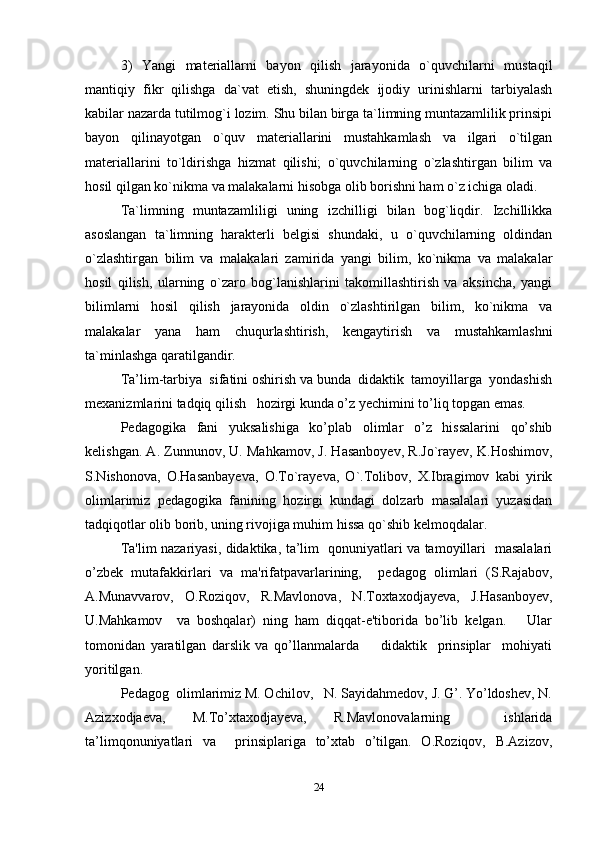 3)   Yangi   materiallarni   bayon   qilish   jarayonida   o`quvchilarni   mustaqil
mantiqiy   fikr   qilishga   da`vat   etish,   shuningdek   ijodiy   urinishlarni   tarbiyalash
kabilar nazarda tutilmog`i lozim. Shu bilan birga ta`limning muntazamlilik prinsipi
bayon   qilinayotgan   o`quv   materiallarini   mustahkamlash   va   ilgari   o`tilgan
materiallarini   to`ldirishga   hizmat   qilishi;   o`quvchilarning   o`zlashtirgan   bilim   va
hosil qilgan ko`nikma va malakalarni hisobga olib borishni ham o`z ichiga oladi.
Ta`limning   muntazamliligi   uning   izchilligi   bilan   bog`liqdir.   Izchillikka
asoslangan   ta`limning   harakterli   belgisi   shundaki,   u   o`quvchilarning   oldindan
o`zlashtirgan   bilim   va   malakalari   zamirida   yangi   bilim,   ko`nikma   va   malakalar
hosil   qilish,   ularning   o`zaro   bog`lanishlarini   takomillashtirish   va   aksincha,   yangi
bilimlarni   hosil   qilish   jarayonida   oldin   o`zlashtirilgan   bilim,   ko`nikma   va
malakalar   yana   ham   chuqurlashtirish,   kengaytirish   va   mustahkamlashni
ta`minlashga qaratilgandir.
Ta’lim-tarbiya  sifatini oshirish va bunda  didaktik  tamoyillarga  yondashish
mexanizmlarini tadqiq qilish   hozirgi kunda o’z yechimini to’liq topgan emas. 
Pedagogika   fani   yuksalishiga   ko’plab   olimlar   o’z   hissalarini   qo’shib
kelishgan. A. Zunnunov, U. Mahkamov, J. Hasanboyev, R.Jo`rayev, K.Hoshimov,
S.Nishonova,   O.Hasanbayeva,   O.To`rayeva,   O`.Tolibov,   X.Ibragimov   kabi   yirik
olimlarimiz   pedagogika   fanining   hozirgi   kundagi   dolzarb   masalalari   yuzasidan
tadqiqotlar olib borib, uning rivojiga muhim hissa qo`shib kelmoqdalar. 
Ta'lim nazariyasi, didaktika, ta’lim   qonuniyatlari va tamoyillari   masalalari
o’zbek   mutafakkirlari   va   ma'rifatpavarlarining,     pedagog   olimlari   (S.Rajabov,
A.Munavvarov,   O.Roziqov,   R.Mavlonova,   N.Toxtaxodjayeva,   J.Hasanboyev,
U.Mahkamov     va   boshqalar)   ning   ham   diqqat-e'tiborida   bo’lib   kelgan.       Ular
tomonidan   yaratilgan   darslik   va   qo’llanmalarda         didaktik     prinsiplar     mohiyati
yoritilgan. 
Pedagog  olimlarimiz M. Ochilov,   N. Sayidahmedov, J. G’. Yo’ldoshev, N.
Azizxodjaeva,   M.To’xtaxodjayeva,   R.Mavlonovalarning     ishlarida
ta’limqonuniyatlari   va     prinsiplariga   to’xtab   o’tilgan.   O.Roziqov,   B.Azizov,
24 