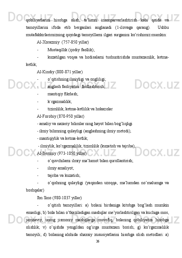 qobiliyatlarini   hisobga   olish,   ta’limni   insonparvarlashtirish   kabi   qoida   va
tamoyillarini   ifoda   etib   berganlari   anglanadi   (1-ilovaga   qarang).     Ushbu
mutafakkirlarimizning quyidagi tamoyillarni ilgari surganini ko’rishimiz mumkin:
Al-Xorazmiy  (757-850 yillar)
- Musta q illik (ijodiy faollik);
- kuzatilgan   voqea   va   hodisalarni   tushuntirishda   muntazamlik,   ketma-
ketlik;
Al-Kindiy   (800-871 yillar)
- o’q itishning ilmiyligi va ongliligi;
- anglash faoliyatini    faollashtirish;
- manti q iy fikrlash;
- k´rgazmalilik;
- tizimlilik, ketma-ketlilik va  h okazolar
Al-Forobiy (870-950 yillar)
- amaliy va nazariy bilimlar ning  h ayot bilan bo g’ liqligi
- ilmiy bilimning qulayligi (anglashning ilmiy metodi);
- mantiqiylik va ketma-ketlik;
 - ilmiylik, ko’rgazmalilik, tizimlilik (kuzatish va tajriba);
Al-Beruniy (973-1050 yillar)
- o’q uvchilarni ilmiy ma’lumot bilan qurollantirish;
- ilmiy amaliyot;
- tajriba va kuzatish;
- o’qishning   qulayligi   (yaqindan   uzoqqa,   ma’lumdan   no’malumga   va
boshqalar)
Ibn Sino (980-1037 yillar)
- o’qitish   tamoyillari:   a)   bolani   birdaniga   kitobga   bog’lash   mumkin
emasligi; b) bola bilan o’tkaziladigan mashqlar me’yorlashtirilgan va kuchiga mos,
jamoaviy,   uning   jismoniy   mashqlarga   muvofiq,   bolaning   qobiliyatini   hisobga
olishlik;   v)   o’qishda   yengildan   og’irga   muntazam   borish;   g)   ko’rgazmalilik
tamoyili;   d)   bolaning   alohida   shaxsiy   xususiyatlarini   hisobga   olish   metodlari:   a)
26 