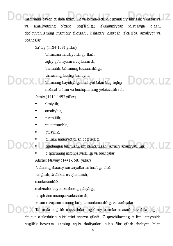 materialni bayon etishda tizimlilik va ketma-ketlik; b)mantiqiy fikrlash; v)nazariya
va   amaliyotning   o’zaro   bog’liqligi;   g)umumiydan   xususiyga   o’tish;
d)o’quvchilarning   mantiqiy   fikrlashi;   j)shaxsiy   kuzatish;   z)tajriba,   amaliyot   va
boshqalar.
Sa’diy (1184-1291 yillar) 
- bilimlarni amaliyotda q o’ llash;
- aqliy qobiliyatni rivojlantirish;
- tizimlilik, bilimning tushunarliligi;
- shaxsning faolligi tamoyili;
- bilimning  h ayotiyligi amaliyot bilan bo g’ liqligi
- mehnat ta’limi va boshqalarning yetakchilik roli
Jomiy (1414-1492 yillar)
 ilmiylik;
 amaliylik;
 tizimlilik;
 muntazamlik;
 qulaylik;
 bilimni amaliyot bilan bog’liqligi
 egallangan bilimlarni mustahkamlash,  amaliy ahamiyatliligi;
 o’ qitishning insonparvarliligi va boshqalar.
Alisher Navoiy (1441-1501 yillar) 
-bolaning shaxsiy xususiyatlarini  h isobga olish;
-onglilik, faollikni rivojlantirish;
muntazamlilik; 
materialni bayon etishning qulayligi;
-o’qitishni insonparvarlashtirish;
-inson rivojlanishininng ko’p tomonlamalililigi va boshqalar. 
Ta`limda   onglilik   o`quvchilarning   ilmiy   bilimlarini   asosli   ravishda   anglab,
chuqur   o`zlashtirib   olishlarini   taqozo   qiladi.   O`quvchilarning   ta`lim   jarayonida
onglilik   bevosita   ularning   aqliy   faoliyatlari   bilan   fikr   qilish   faoliyati   bilan
27 