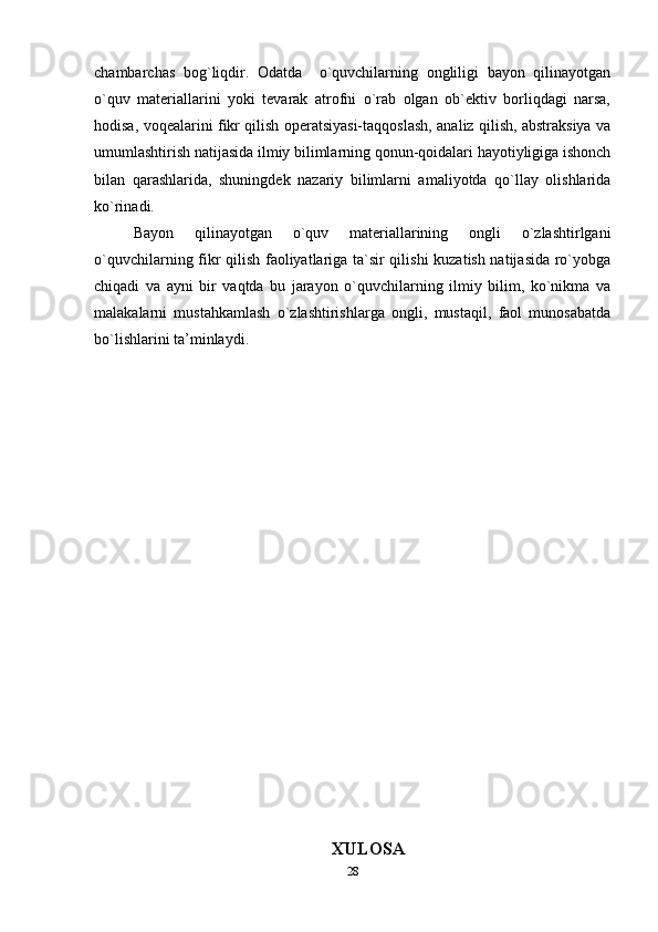 chambarchas   bog`liqdir.   Odatda     o`quvchilarning   ongliligi   bayon   qilinayotgan
o`quv   materiallarini   yoki   tevarak   atrofni   o`rab   olgan   ob`ektiv   borliqdagi   narsa,
hodisa, voqealarini fikr qilish operatsiyasi-taqqoslash, analiz qilish, abstraksiya va
umumlashtirish natijasida ilmiy bilimlarning qonun-qoidalari hayotiyligiga ishonch
bilan   qarashlarida,   shuningdek   nazariy   bilimlarni   amaliyotda   qo`llay   olishlarida
ko`rinadi.
Bayon   qilinayotgan   o`quv   materiallarining   ongli   o`zlashtirlgani
o`quvchilarning fikr qilish faoliyatlariga ta`sir qilishi  kuzatish natijasida ro`yobga
chiqadi   va   ayni   bir   vaqtda   bu   jarayon   o`quvchilarning   ilmiy   bilim,   ko`nikma   va
malakalarni   mustahkamlash   o`zlashtirishlarga   ongli,   mustaqil,   faol   munosabatda
bo`lishlarini ta’minlaydi.
XULOSA
28 