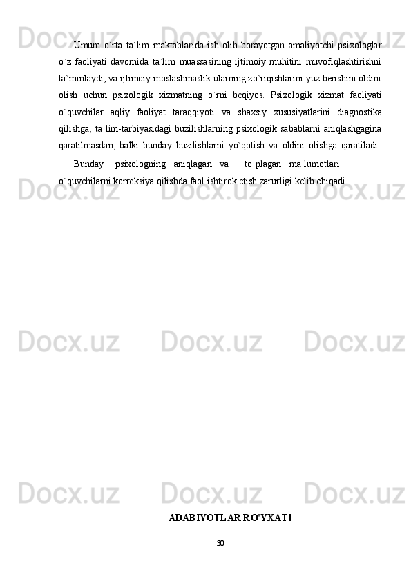 Umum   o`rta   ta`lim   maktablarida   ish   olib   borayotgan   amaliyotchi   psixologlar
o`z   faoliyati   davomida   ta`lim   muassasining   ijtimoiy   muhitini   muvofiqlashtirishni
ta`minlaydi, va ijtimoiy moslashmaslik ularning zo`riqishlarini yuz berishini oldini
olish   uchun   psixologik   xizmatning   o`rni   beqiyos.   Psixologik   xizmat   faoliyati
o`quvchilar   aqliy   faoliyat   taraqqiyoti   va   shaxsiy   xususiyatlarini   diagnostika
qilishga,  ta`lim-tarbiyasidagi  buzilishlarning  psixologik  sabablarni   aniqlashgagina
qaratilmasdan,   balki   bunday   buzilishlarni   yo`qotish   va   oldini   olishga   qaratiladi.
Bunday psixologning aniqlagan va to`plagan ma`lumotlari
o`quvchilarni   korreksiya   qilishda   faol   ishtirok etish zarurligi   kelib chiqadi.
ADABIYOTLAR RO'YXATI
30 