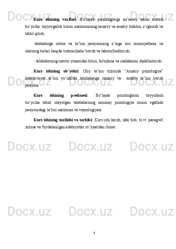 Kurs   ishining   vazifasi:   Bo’lajak   psixologlarga   an’anviy   talim   metodi
bo’yicha  tayyorgarlik tizimi mazmunining nazariy va amaliy holatini o‘rganish va
tahlil qilish; 
-talabalarga   xotira   va   ta’lim   jarayonining   o’ziga   xos   xususiyatlarni   va
ularning turlari haqida tushunchalar berish va takomillashtirish;
- talabalarning mavzu yuzasidan bilim, ko'nikma va malakasini shakllantirish.
Kurs   ishining   ob’yekti:   Oliy   ta’lim   tizimida   “Amaliy   psixologiya”
bakalavriyat   ta’lim   yo‘nalishi   talabalariga   nazariy   va     amaliy   ta’lim   berish
jarayoni.
Kurs   ishining   predmeti:   Bo‘lajak   psixologlarni   tayyorlash
bo‘yicha   tahsil   olayotgan   talabalarning   umumiy   psixologiya   ilmini   egallash
jarayonidagi ta’lim mazmuni va texnologiyasi.
Kurs ishining tuzilishi va tarkibi:   Kurs ishi kirish, ikki bob, to’rt  paragraf,
xulosa va foydalanilgan adabiyotlar ro‘yxatidan iborat.
4 
