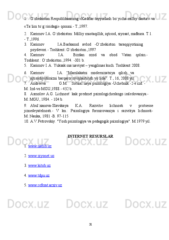 1. O`zbekiston   Respublikasining   «Kadrlar   tayyorlash   bo`yicha   milliy   dastur»   va
«Ta`lim   to`g`risidagi»   qonuni.-   T.,1997.
2. Karimov   I.A.   O`zbekiston:   Milliy   mustaqillik, iqtisod,   siyosat, mafkura.   T.1.
-   T.,1996.
3. Karimov I.A.Barkamol avlod -O`zbekiston taraqqiyotining
poydevori.-   Toshkent.:O`zbekiston.,1997
4. Karimov I.A. Bizdan ozod va obod Vatan qolsin.-
Toshkent.:   O`zbekiston.,1994. -301   b.
5. Karimov   I.   A.   Yuksak   ma`naviyat –   yengilmas   kuch.   Toshkent   2008.
6. Karimov I.A. “Mamlakatni modernizatsiya qilish va
iqtisodiyotimizni   barqaror   rivojlantirish   yo`lida”.   T.,   16,   2008   yil.
7. Andreeva G.M. Sotsial`naya   psixologiya:-Uchebnik.-2-e   izd.   -
M.:Izd-vo   MGU,1988.-   432   b.
8. Asmolov   A.G.   Lichnost`   kak   predmet   psixologicheskogo   issledovaniya.-  
M.:MGU,   1984. -   104   b.
9. Abul`xanova-Slavskaya   K.A.   Razvitie   lichnosti   v   protsesse
jiznedeyatelnosti.-   V   kn.:   Psixologiya   formirovaniya   i   razvitiya   lichnosti-
M.:Nauka, 1981   -B.   97-115
10. A.V.Petrovskiy.   "Yosh   psixologiya   va   pedagogik   psixologiya".   M.1979   yil.
INTERNET RESURSLAR
1.  www.natlib.uz  
2.  www.ziyonet.uz   
3.  www.kitob.uz
4.  www.tdpu.uz
5.  www.referat.arxiv.uz
31 