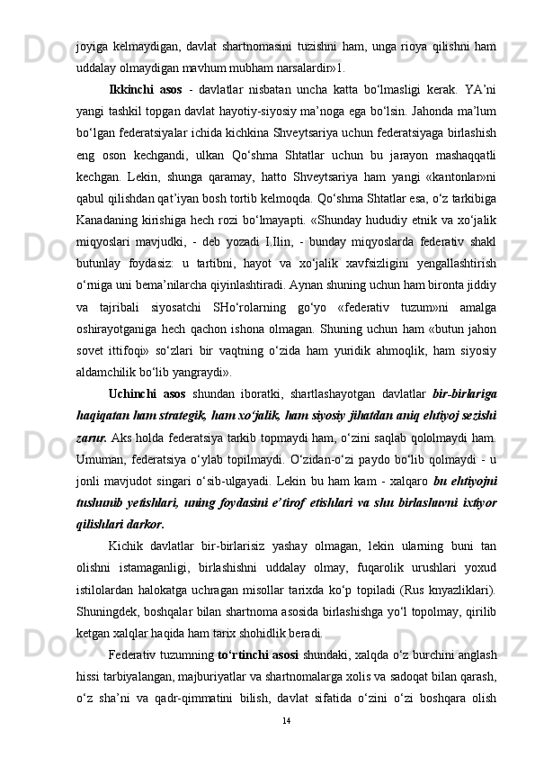 joyiga   kelmaydigan,   davlat   shartnomasini   tuzishni   ham,   unga   rioya   qilishni   ham
uddalay olmaydigan mavhum mubham narsalardir»1.
Ikkinchi   asos   -   davlatlar   nisbatan   uncha   katta   bo‘lmasligi   kerak.   YA’ni
yangi tashkil topgan davlat hayotiy-siyosiy ma’noga ega bo‘lsin. Jahonda ma’lum
bo‘lgan federatsiyalar ichida kichkina Shveytsariya uchun federatsiyaga birlashish
eng   oson   kechgandi,   ulkan   Qo‘shma   Shtatlar   uchun   bu   jarayon   mashaqqatli
kechgan.   Lekin,   shunga   qaramay,   hatto   Shveytsariya   ham   yangi   «kantonlar»ni
qabul qilishdan qat’iyan bosh tortib kelmoqda. Qo‘shma Shtatlar esa, o‘z tarkibiga
Kanadaning  kirishiga  hech   rozi  bo‘lmayapti.  «Shunday  hududiy  etnik  va  xo‘jalik
miqyoslari   mavjudki,   -   deb   yozadi   I.Ilin,   -   bunday   miqyoslarda   federativ   shakl
butunlay   foydasiz:   u   tartibni,   hayot   va   xo‘jalik   xavfsizligini   yengallashtirish
o‘rniga uni bema’nilarcha qiyinlashtiradi. Aynan shuning uchun ham bironta jiddiy
va   tajribali   siyosatchi   SHo‘rolarning   go‘yo   «federativ   tuzum»ni   amalga
oshirayotganiga   hech   qachon   ishona   olmagan.   Shuning   uchun   ham   «butun   jahon
sovet   ittifoqi»   so‘zlari   bir   vaqtning   o‘zida   ham   yuridik   ahmoqlik,   ham   siyosiy
aldamchilik bo‘lib yangraydi».
Uchinchi   asos   shundan   iboratki,   shartlashayotgan   davlatlar   bir-birlariga
haqiqatan ham strategik, ham xo‘jalik, ham siyosiy jihatdan aniq ehtiyoj sezishi
zarur.   Aks holda federatsiya tarkib topmaydi ham, o‘zini saqlab qololmaydi ham.
Umuman,   federatsiya   o‘ylab   topilmaydi.   O‘zidan-o‘zi   paydo   bo‘lib   qolmaydi   -   u
jonli   mavjudot   singari   o‘sib-ulgayadi.   Lekin   bu   ham   kam   -   xalqaro   bu   ehtiyojni
tushunib   yetishlari,   uning   foydasini   e’tirof   etishlari   va   shu   birlashuvni   ixtiyor
qilishlari darkor.
Kichik   davlatlar   bir-birlarisiz   yashay   olmagan,   lekin   ularning   buni   tan
olishni   istamaganligi,   birlashishni   uddalay   olmay,   fuqarolik   urushlari   yoxud
istilolardan   halokatga   uchragan   misollar   tarixda   ko‘p   topiladi   (Rus   knyazliklari).
Shuningdek, boshqalar bilan shartnoma asosida birlashishga yo‘l topolmay, qirilib
ketgan xalqlar haqida ham tarix shohidlik beradi.
Federativ tuzumning   to‘rtinchi asosi   shundaki, xalqda o‘z burchini anglash
hissi tarbiyalangan, majburiyatlar va shartnomalarga xolis va sadoqat bilan qarash,
o‘z   sha’ni   va   qadr-qimmatini   bilish,   davlat   sifatida   o‘zini   o‘zi   boshqara   olish
14