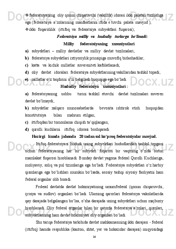  federatsiyaning  oliy qonun chiqaruvchi (vakillik) idorasi ikki palatali tuzilishga
ega (federatsiya  a’zolarining  manfaatlarini ifoda e tuvchi  palata  mavjud );
 ikki  foqarolilik   (ittifoq  va  federatsiya  subyektlari  fuqarosi);
Federatsiya  milliy  va   hududiy   turlarga  bo‘linadi:
Milliy      federatsiyaning    xususiyatlari :
a) subyektlari  –  milliy  davlatlar  va  milliy   davlat  tuzilmalari;
b) federatsiya subyektlari ixtiyoriylik prinsipiga muvofiq birlashadilar;
c) katta   va  kichik  millatlar  suvereniteti kafolatlanadi;
d) oliy   davlat   idoralari  federatsiya subyektlarining vakillaridan tashkil topadi;
e) millatlar o‘z taqdirini o‘zi belgilash huquqiga ega bo‘ladi.
Hududiy   federatsiya    xususiyatlari :
a) federatsiyaning     ushbu       turini   tashkil   etuvchi     davlat   tuzilmalari   suveren
davlat bo‘lmaydi;
b) subyektlar   xalqaro   munosabatlarda     bevosita   ishtirok   etish     huquqidan
konstitutsiya       bilan     mahrum  etilgan;
c) ittifoqdan bir tomonlama chiqish ta’qiqlangan;
d) qurolli  kuchlarni    ittifoq   idorasi  boshqaradi.
Hozirgi   kunda  jahonda   20 tadan sal ko‘proq federatsiyalar mavjud.
Ittifoq   federatsiyasi   hududi   uning   subyektlari   hududlaridan   tashkil   topgani
uchun   federatsiyaning   har   bir   subyekti   fuqarosi   bir   vaqtning   o‘zida   butun
mamlakat fuqarosi hisoblanadi. Bunday davlat yagona federal Qurolli Kuchlariga,
moliyaviy, soliq va pul tizimlariga ega bo‘ladi. Federatsiya subyektlari o‘z harbiy
qismlariga   ega   bo‘lishlari   mumkin   bo‘lsada,   asosiy   tashqi   siyosiy   faoliyatni   ham
federal organlar olib boradi.
Federal   davlatda   davlat   hokimiyatining   umumfederal   (qonun   chiqaruvchi,
ijroiya   va   sudlov)   organlari   bo‘ladi.   Ularning   qarorlari   federatsiya   vakolatlarida
qay darajada belgalangan bo‘lsa, o‘sha darajada uning subyektlari uchun majburiy
hisoblanadi.   Oliy   federal   organlar   bilan   bir   qatorda   federatsiya   a’zolari,   qismlari,
subyektlarining ham davlat hokimiyati oliy organlari bo‘ladi.
Shu tariqa federatsiya tarkibida davlat mahkamasining ikki darajasi - federal
(ittifoq)   hamda   respublika   (kanton,   shtat,   yer   va   hokazolar   darajasi)   miqyosidagi
16