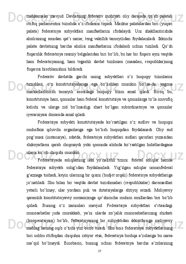 mahkamalar   mavjud.   Davlatning   federativ   mohiyati   oliy   darajada   qo‘sh   palatali
ittifoq parlamentini tuzishda o‘z ifodasini topadi. Mazkur palatalardan biri (yuqori
palata)   federatsiya   subyektlari   manfaatlarini   ifodalaydi.   Uni   shakllantirishda
aholisining   sonidan   qat’i   nazar,   teng   vakillik   tamoyilidan   foydalaniladi.   Ikkinchi
palata   davlatning   barcha   aholisi   manfaatlarini   ifodalash   uchun   tuziladi.   Qo‘sh
fuqarolik federatsiya rasmiy belgalaridan biri bo‘lib, bu har bir fuqaro ayni vaqtda
ham   federatsiyaning,   ham   tegashli   davlat   tuzilmasi   (masalan,   respublika)ning
fuqarosi hisoblanishini bildiradi.
Federativ   davlatda   garchi   uning   subyektlari   o‘z   huquqiy   tizimlarini
tuzishlari,   o‘z   konstitutsiyalariga   ega   bo‘lishlari   mumkin   bo‘lsa-da,   yagona
markazlashtirish   tamoyili   asosidaga   huquqiy   tizim   amal   qiladi.   Biroq   bu,
konstitutsiya ham, qonunlar ham federal konstitutsiya va qonunlarga to‘la muvofiq
kelishi   va   ularga   zid   bo‘lmasligi   shart   bo‘lgan   subordinatsiya   va   qonunlar
iyerarxiyasi doirasida amal qiladi.
Federatsiya   subyekti   konstitutsiyada   ko‘rsatilgan   o‘z   sudlov   va   huquqni
muhofaza   qiluvchi   organlariga   ega   bo‘lish   huquqidan   foydalanadi.   Oliy   sud
pog‘onasi   (instansiya),   odatda,   federatsiya   subyektlari   sudlari   qarorlari   yuzasidan
shikoyatlarni   qarab   chiqmaydi   yoki   qonunda   alohida   ko‘rsatilgan   holatlardagana
ularni ko‘rib chiqishi mumkin.
Federatsiyada   soliqlarning   ikki   yo‘nalishli   tizimi:   federal   soliqlar   hamda
federatsiya   subyekti   solig‘idan   foydalaniladi.   Yig‘ilgan   soliqlar   umumfederal
g‘aznaga tushadi, keyin ularning bir qismi (budjet orqali) federatsiya subyektlariga
jo‘natiladi.   Shu   bilan   bir   vaqtda   davlat   tuzishmalari   (respublikalar)   daromadlari
yetarli   bo‘lmay,   ular   yordam   puli   va   dotatsiyalarga   ehtiyoj   sezadi.   Moliyaviy
qaramlik   konstitutsiyaviy   mexanizmga   qo‘shimcha   muhim   omillardan   biri   bo‘lib
qoladi.   Buning   o‘z   zaminlari   mavjud.   Federatsiya   subyektlari   o‘rtasidagi
munosabatlar   juda   murakkab,   ya’ni   ularda   xo‘jalik   munosabatlarining   shirkati
(kooperatsiyasi)   bo‘lib,   federatsiyaning   bir   subyektidan   ikkinchisiga   moliyaviy
mablag‘larning oqib o‘tishi  yuz berib turadi. Shu bois federatsiya subyektlarining
biri ushbu ittifoqdan chiqishni ixtiyor etsa, federatsiya boshqa a’zolariga bu narsa
ma’qul   bo‘lmaydi.   Binobarin,   buning   uchun   federatsiya   barcha   a’zolarining
17