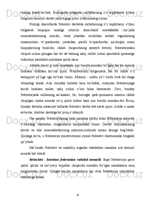 roziligi   kerak   bo‘ladi.   Boshqacha   aytganda,   millatlarning   o‘z   taqdirlarini   o‘zlari
belgilash tamoyili davlat yaxlitligiga putur yetkazmasligi lozim.
Hozirgi   sharoitlarda   federativ   davlatda   millatlarning   o‘z   taqdirlarini   o‘zlari
belgalash   huquqini   amalga   oshirish   shunchalik   murakkabki   (xo‘jalik
munosabatlarining   uzilishi,   etnik   jihatdan   ozchilikni   tashkil   etganlarning
muammolari,   to‘qnashuvlar,   jumladan,   qurolli   to‘qnashuvlar,   qochoqlar,   inson
huquqlarining   buzilishi,   ishlab   chiqarishning   pasayib   ketish),   federatsiyadan
chiqish uchun qilingan har bir da’vatning xalq, millat uchun qanchalik qimmatga
tushishini yaxshilab mulohaza qilish zarur.
Albatta, hayot g‘oyat murakkab, yuz berishi mumkin bo‘lgan har bir noxush
hodisani   oldindan   ko‘rish   qiyin.   Prezidentimiz   aytganidek,   har   bir   millat   o‘z
taraqqiyot   yo‘liga   ega   bo‘lishi   lozim.   Muhimi   -   ushbu   yo‘l   boshi   berk   ko‘chaga
eltmasligi   kerak.   Axir   shunday   holatlar   ham   bo‘ladiki,   muayyan   federatsiyaga
kirish   hodisasi   millat,   xalq   uchun   o‘lim   bilan   baravardir.   Zero,   bunday
federatsiyada   millatning   an’analari,   tili,   boringki   qadr-qimmatini   maxsus   ishlab
chiqilgan   rejalar   asosida   yo‘q   qilish   hollari   ham   yuz   berishi   mumkin-ku!   Biroq,
bunday davlatni aksariyat hollarda federativ davlat deb atash qiyin. Aslida u unitar
avtoritar, totalitar davlatga ko‘proq o‘xshaydi.
Har qanday federatsiyaning  bosh masalasi  ittifoq bilan federatsiya subyekti
o‘rtasidagi   vakolatlar   chegaralarini   aniqlashdan   iborat.   Davlat   tuzilmalarining
ahvoli   va   ular   munosabatlarining   mazmun-mohiyati   aynan   shunga   bog‘likdir.
Qoidaga ko‘ra, u federatsiya konstitutsiyasi yoxud federativ shartnomada belgalab
qo‘yiladi.
Ma’lumki,   federativ   va   mahalliy   organlar   vakolatlari   masalasi   uch   tamoyil
asosida hal etiladi:
birinchisi   -   beistisno   federatsiya   vakolati   tamoyili ,   faqat   federatsiya   qaror
qabul   qilishi   va   me’yoriy   hujjatlar   chiqarishi   mumkin   bo‘lgan   masalalarni   aniq
belgilashdan   iborat.   Qolgan   barcha   masalalarni   hal   etish   federatsiya   subyektlari
vakolatiga kiradi;
18