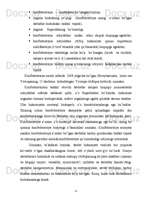  konfederatsiya   –  mustahkam bo‘lmagan tuzilma;
 yagona   hududning   yo‘qligi     (konfederatsiya   uning     a’zolari   bo‘lgan
davlatlar hududidan  tashkil  topadi);
 yagona     fuqarolikning   bo‘lmasligi; 
 konfederatsiya    subyektlari    undan    erkin  chiqish  huquqiga egadirlar;
 konfederatsiya   subyektlari   ittifoq   hokimiyati   qonun   xujjatlarini
nullifikatsiya (e’tirof etmaslik yoki qo‘llamaslik) huquqiga egadirlar;
 konfederatsiya   vakolatiga   uncha   ko‘p     bo‘lmagan   (urush     va   tinchlik,
xalqaro siyosat va h. k.) masalalarin hal etish kiradi;
 konfederatsiya   budjeti   uning   a’zolarining   ixtiyoriy   badallaridan   tashkil
topadi.
Konfederatsiya misoli sifatida  1848 yilgacha bo‘lgan Shveytsariyani,  hozir esa
Yevropaning  15 davlatini  birlashtirgan  Yevropa ittifoqini keltirish  mumkin.
Konfederatsiyani   tashkil   etuvchi   davlatlar   xalqaro   huquqiy   munosabatlar
subyektlari   sifatida   sakdanib   qolib,   o‘z   fuqaroliklari   bo‘lishida,   hokimiyat
organlari tizimini boshqarishda, sudlov organlariga egalik qilishda davom etadilar.
Ular   hokimiyatni   mustaqil   boshqarib,   o‘z   konstitutsiyalariga   ega   bo‘ladilar.
Shuning   uchun   konfederatsiya   darajasida   qabul   qilinadigan   xujjatlar   shu
konfederatsiyaga   kiruvchi   davlatlar   oliy   organlari   tomonidan   ma’kullanishi   shart.
Konfederatsiya   a’zolari   o‘z   mustaqyl   daromad   manbalariga   ega   bo‘lib,   uning   bir
qismini   konfederatsiya   budjetiga   o‘tkazishlari   mumkin.   Konfederatsiya   armiyasi
mazkur konfederatsiya a’zolari bo‘lgan davlatlar harbiy qismlaridan tashkil topadi
va ularning qarorlari asosida konfederatsiya qo‘mondonligi ixtiyoriga yuboriladi.
Umuman,   ta’kidlash   lozimki,   davlat   hokimiyati   tuzilishi   biz   yuqorida
ko‘rsatib   o‘tgan   shakllardangina   iborat,   deb   o‘ylash   noto‘g‘ri   bo‘lurdi.   Dunyo
davlatlararo birlashish va oshkora xukuqiy ittifoqlarning ko‘plab shakllari (shaxsiy
va   haqiqiy   uniya1,   vassallik,   syuzerenitet2,   millatlar   va   davlatlar   hamdo‘stligi,
davlatlar   hamjamiyati)ni,   dominionlar   va   metropoliyalar,   savdo   ittifoqlari,   harbiy
bloklar munosabatlari va hokazolarni ko‘p ko‘rgan. Biroq, bular endi davlatlararo
birlashmalarga kiradi.
21