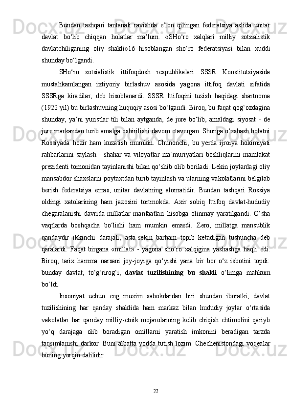 Bundan   tashqari   tantanali   ravishda   e’lon   qilingan   federatsiya   aslida   unitar
davlat   bo‘lib   chiqqan   holatlar   ma’lum.   «SHo‘ro   xalqlari   milliy   sotsialistik
davlatchiliganing   oliy   shakli»16   hisoblangan   sho‘ro   federatsiyasi   bilan   xuddi
shunday bo‘lgandi.
SHo‘ro   sotsialistik   ittifoqdosh   respublikalari   SSSR   Konstitutsiyasida
mustahkamlangan   ixtiyoriy   birlashuv   asosida   yagona   ittifoq   davlati   sifatida
SSSRga   kiradilar,   deb   hisoblanardi.   SSSR   Ittifoqini   tuzish   haqidagi   shartnoma
(1922 yil) bu birlashuvning huquqiy asosi bo‘lgandi. Biroq, bu faqat qog‘ozdagina
shunday,   ya’ni   yuristlar   tili   bilan   aytganda,   de   jure   bo‘lib,   amaldagi   siyosat   -   de
jure markazdan turib amalga oshirilishi davom etavergan. Shunga o‘xshash holatni
Rossiyada   hozir   ham   kuzatish   mumkin.   Chunonchi,   bu   yerda   ijroiya   hokimiyati
rahbarlarini   saylash   -   shahar   va   viloyatlar   ma’muriyatlari   boshliqlarini   mamlakat
prezidenti tomonidan tayinlanishi bilan qo‘shib olib boriladi. Lekin joylardagi oliy
mansabdor shaxslarni poytaxtdan turib tayinlash va ularning vakolatlarini belgilab
berish   federatsiya   emas,   unitar   davlatning   alomatidir.   Bundan   tashqari   Rossiya
oldingi   xatolarining   ham   jazosini   tortmokda.   Axir   sobiq   Ittifoq   davlat-hududiy
chegaralanishi   davrida   millatlar   manfaatlari   hisobga   olinmay   yaratilgandi.   O‘sha
vaqtlarda   boshqacha   bo‘lishi   ham   mumkin   emasdi.   Zero,   millatga   mansublik
qandaydir   ikkinchi   darajali,   asta-sekin   barham   topib   ketadigan   tushuncha   deb
qaralardi.   Faqat   birgana   «millat»   -   yagona   sho‘ro   xalqigina   yashashga   haqli   edi.
Biroq,   tarix   hamma   narsani   joy-joyiga   qo‘yishi   yana   bir   bor   o‘z   isbotini   topdi:
bunday   davlat,   to‘g‘rirog‘i,   davlat   tuzilishining   bu   shakli   o‘limga   mahkum
bo‘ldi.
Insoniyat   uchun   eng   muxim   sabokdardan   biri   shundan   iboratki,   davlat
tuzilishining   har   qanday   shaklida   ham   markaz   bilan   hududiy   joylar   o‘rtasida
vakolatlar   har   qanday   milliy-etnik   mojarolarning   kelib   chiqish   ehtimolini   qariyb
yo‘q   darajaga   olib   boradigan   omillarni   yaratish   imkonini   beradigan   tarzda
taqsimlanishi  darkor. Buni  albatta  yodda tutish  lozim. Chechenistondagi  voqealar
buning yorqin dalilidir
22