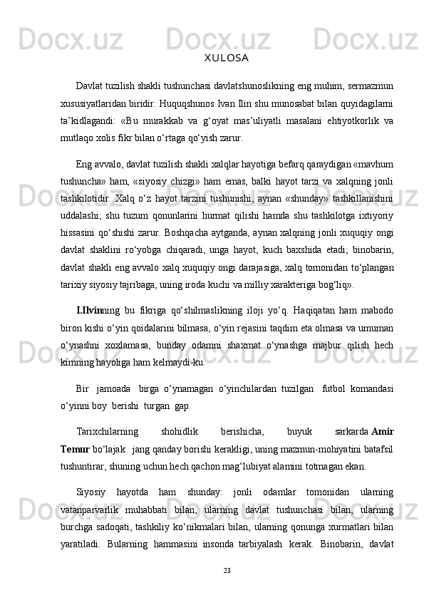 X UL OSADavlat tuzilish shakli tushunchasi davlatshunoslikning eng muhim, sermazmun
xususiyatlaridan biridir. Huquqshunos Ivan Ilin shu munosabat bilan quyidagilarni
ta’kidlagandi:   «Bu   murakkab   va   g‘oyat   mas’uliyatli   masalani   ehtiyotkorlik   va
mutlaqo xolis fikr bilan o‘rtaga qo‘yish zarur.
Eng avvalo, davlat tuzilish shakli xalqlar hayotiga befarq qaraydigan «mavhum
tushuncha»   ham,   «siyosiy   chizgi»   ham   emas,   balki   hayot   tarzi   va   xalqning   jonli
tashkilotidir.   Xalq   o‘z   hayot   tarzini   tushunishi,   aynan   «shunday»   tashkillanishini
uddalashi;   shu   tuzum   qonunlarini   hurmat   qilishi   hamda   shu   tashkilotga   ixtiyoriy
hissasini  qo‘shishi zarur. Boshqacha aytganda, aynan xalqning jonli xuquqiy ongi
davlat   shaklini   ro‘yobga   chiqaradi,   unga   hayot,   kuch   baxshida   etadi;   binobarin,
davlat shakli eng avvalo xalq xuquqiy ongi darajasiga, xalq tomonidan to‘plangan
tarixiy siyosiy tajribaga, uning iroda kuchi va milliy xarakteriga bog‘liq».
I.Ilvin ning   bu   fikriga   qo‘shilmaslikning   iloji   yo‘q.   Haqiqatan   ham   mabodo
biron kishi o‘yin qoidalarini bilmasa, o‘yin rejasini taqdim eta olmasa va umuman
o‘ynashni   xoxlamasa,   bunday   odamni   shaxmat   o‘ynashga   majbur   qilish   hech
kimning hayoliga ham kelmaydi-ku.
Bir   jamoada   birga     o‘ynamagan     o‘yinchilardan     tuzilgan   futbol     komandasi
o‘yinni boy     berishi     turgan     gap.
Tarixchilarning   shohidlik   berishicha,   buyuk   sarkarda   Amir
Temur   bo‘lajak       jang qanday borishi kerakligi, uning mazmun-mohiyatini batafsil
tushuntirar, shuning uchun hech qachon mag‘lubiyat alamini totmagan ekan.
Siyosiy   hayotda   ham   shunday:   jonli   odamlar   tomonidan   ularning
vatanparvarlik   muhabbati   bilan,   ularning   davlat   tushunchasi   bilan,   ularning
burchga  sadoqati, tashkiliy  ko‘nikmalari  bilan, ularning qonunga  xurmatlari  bilan
yaratiladi.   Bularning   hammasini     insonda     tarbiyalash   kerak.   Binobarin,   davlat
23