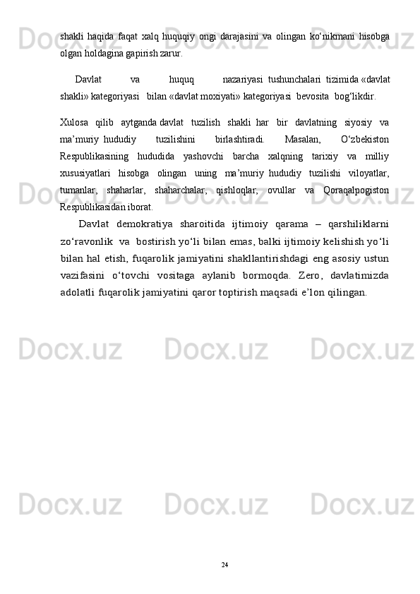 shakli   haqida   faqat   xalq   huquqiy   ongi   darajasini   va   olingan   ko‘nikmani   hisobga
olgan holdagina gapirish zarur.
Davlat   va   huquq   nazariyasi     tushunchalari     tizimida   «davlat
shakli»   kategoriyasi       bilan   «davlat moxiyati»   kategoriyasi     bevosita     bog‘likdir.
Xulosa   qilib   aytganda   davlat   tuzilish   shakli     har   bir   davlatning   siyosiy   va
ma’muriy     hududiy   tuzilishini   birlashtiradi.   Masalan,   O‘zbekiston
Respublikasining   hududida   yashovchi   barcha   xalqning   tarixiy   va   milliy
xususiyatlari   hisobga   olingan   uning   ma’muriy     hududiy   tuzilishi   viloyatlar,
tumanlar,   shaharlar,   shaharchalar,   qishloqlar,   ovullar   va   Qoraqalpogiston
Respublikasidan iborat.Davlat   demokratiya   sharoitida   ijtimoiy   qarama   –   qarshiliklarni	
zo‘ravonlik  va  bostirish yo‘li bilan emas, balki ijtimoiy kelishish yo‘li
bilan hal  etish, fuqarolik jamiyatini shakllantirishdagi  eng asosiy ustun
vazifasini   o‘tovchi   vositaga   aylanib   bormoqda.   Zero,   davlatimizda
adolatli fuqarolik jamiyatini qaror toptirish maqsadi e’lon qilingan. 
24