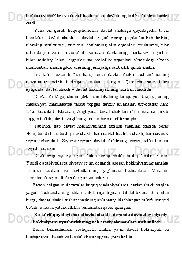 boshkaruv shakllari va davlat tuzilishi esa davlatning tashki shaklini tashkil
etadi.	
Yana   bir   guruh   huquqshunoslar   davlat   shakliga   quyidagicha   ta’rif	
beradilar:   davlat   shakli   –   davlat   organlarining   paydo   bo‘lish   tartibi,
ularning   strukturasi,   xususan,   davlatning   oliy   organlari   strukturasi,   ular
urtasidagi   o‘zaro   munosabat,   xususan   davlatning   markaziy   organlari
bilan   tarkibiy   kismi   organlari   va   mahalliy   organlari   o‘rtasidagi   o‘zaro
munosabat, shuningdek, ularning jamiyatga raxbarlik qilish shakli.	
Bu   ta’rif   uzun   bo‘lsa   ham,   unda   davlat   shakli   tushunchasining	
mazmunini   ochib   berishga   harakat   qilingan.   Qisqacha   so‘z   bilan
aytganda, davlat shakli – davlat hokimiyatining tuzilish shaklidir.	
Davlat   shakliga,  shuningdek,   mamlakatning  taraqqiyot   darajasi,  uning	
madaniyati   mamlakatda   tarkib   topgan   tarixiy   an’analar,   urf-odatlar   ham
ta’sir   kursatadi.   Masalan,   Angliyada   davlat   shakllari   o‘rta   asrlarda   tarkib
topgan bo‘lib, ular hozirgi kunga qadar hurmat qilinmoqda.	
Tabiiyki,   gap   davlat   hokimiyatining   tuzilish   shakllari   xakida   borar	
ekan, bunda ham boshqaruv shakli, ham davlat tuzilishi shakli, ham siyosiy
rejim   tushuniladi.   Siyosiy   rejimni   davlat   shaklining   asosiy,   ichki   tomoni
deyish mumkin.	
Davlatning   siyosiy   rejimi   bilan   uning   shakli   boshqa-boshqa   narsa.	
Yuridik adabiyotlarda siyosiy rejim deganda asosan hokimiyatning amalga
oshirish   usullari   va   metodlarining   yig‘indisi   tushuniladi.   Masalan,
demokratik rejim, fashistik rejim va hokazo.	
Bayon etilgan muloxazalar huquqiy adabiyotlarda davlat shakli xaqida	
yagona tushunchaning ishlab chikilmaganligidan dalolat  beradi. Shu bilan
birga,  davlat   shakli   tushunchasining  an’anaviy   hisoblangan   ta’rifi   mavjud
bo‘lib, u aksariyat mualliflar tomonidan qabul qilingan.	
Bu ta’rif quyidagicha: «Davlat shakli» deganda davlatdagi siyosiy
hokimiyatni uyushtirishning uch asosiy elementlari tushuniladi.
Bular:	 birinchidan,	  boshqarish   shakli,   ya’ni   davlat   hokimiyati   va	
boshqaruvini tuzish va tashkil etishning muayyan tartibi;6