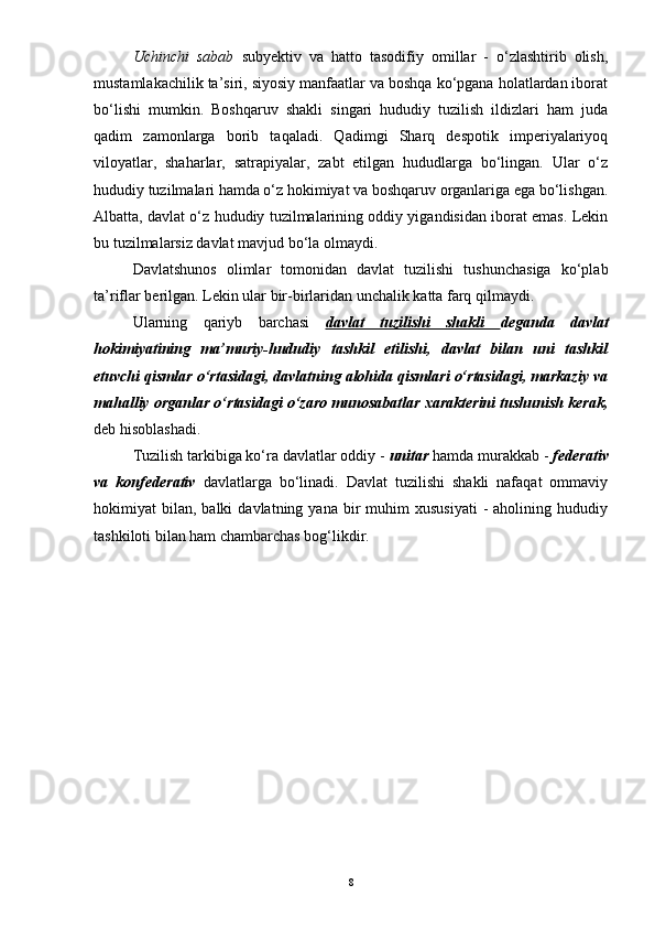 Uchinchi   sabab   subyektiv   va   hatto   tasodifiy   omillar   -   o‘zlashtirib   olish,
mustamlakachilik ta’siri, siyosiy manfaatlar va boshqa ko‘pgana holatlardan iborat
bo‘lishi   mumkin.   Boshqaruv   shakli   singari   hududiy   tuzilish   ildizlari   ham   juda
qadim   zamonlarga   borib   taqaladi.   Qadimgi   Sharq   despotik   imperiyalariyoq
viloyatlar,   shaharlar,   satrapiyalar,   zabt   etilgan   hududlarga   bo‘lingan.   Ular   o‘z
hududiy tuzilmalari hamda o‘z hokimiyat va boshqaruv organlariga ega bo‘lishgan.
Albatta, davlat o‘z hududiy tuzilmalarining oddiy yigandisidan iborat emas. Lekin
bu tuzilmalarsiz davlat mavjud bo‘la olmaydi.
Davlatshunos   olimlar   tomonidan   davlat   tuzilishi   tushunchasiga   ko‘plab
ta’riflar berilgan. Lekin ular bir-birlaridan unchalik katta farq qilmaydi. 
Ularning   qariyb   barchasi   davlat   tuzilishi   shakli   deganda   davlat
hokimiyatining   ma’muriy-hududiy   tashkil   etilishi,   davlat   bilan   uni   tashkil
etuvchi qismlar o‘rtasidagi, davlatning alohida qismlari o‘rtasidagi, markaziy va
mahalliy organlar o‘rtasidagi o‘zaro munosabatlar xarakterini tushunish kerak,
deb hisoblashadi.
Tuzilish tarkibiga ko‘ra davlatlar oddiy -  unitar  hamda murakkab -  federativ
va   konfederativ   davlatlarga   bo‘linadi.   Davlat   tuzilishi   shakli   nafaqat   ommaviy
hokimiyat   bilan,   balki   davlatning  yana  bir   muhim  xususiyati  -   aholining  hududiy
tashkiloti bilan ham chambarchas bog‘likdir. 
8