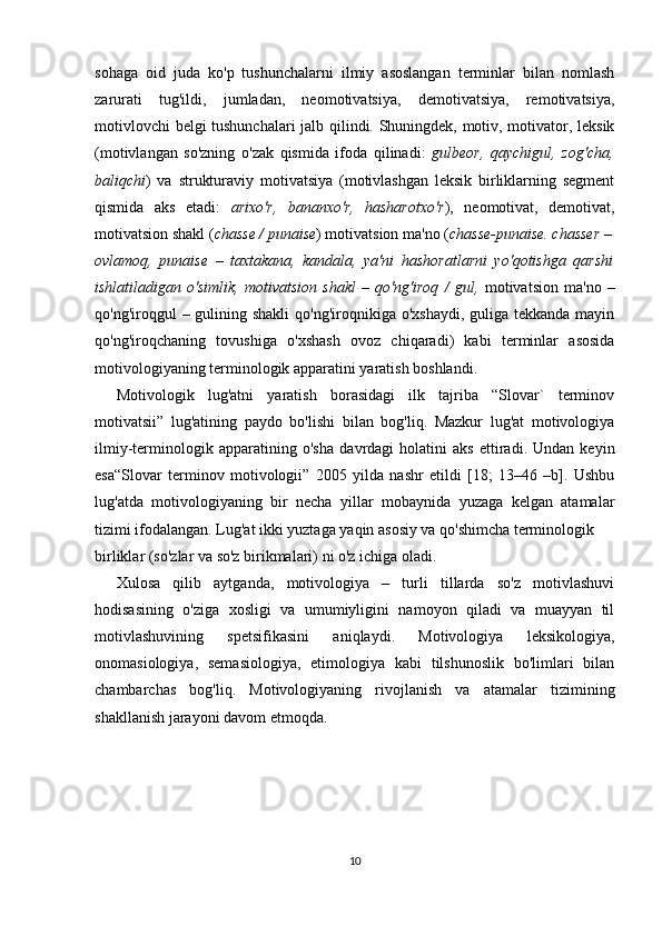 sohaga   oid   juda   ko'p   tushunchalarni   ilmiy   asoslangan   terminlar   bilan   nomlash
zarurati   tug'ildi,   jumladan,   neomotivatsiya,   demotivatsiya,   remotivatsiya,
motivlovchi  belgi tushunchalari  jalb qilindi. Shuningdek, motiv, motivator, leksik
(motivlangan   so'zning   o'zak   qismida   ifoda   qilinadi:   gulbeor,   qaychigul,   zog'cha,
baliqchi )   va   strukturaviy   motivatsiya   (motivlashgan   leksik   birliklarning   segment
qismida   aks   etadi:   arixo'r,   bananxo'r,   hasharotxo'r ),   neomotivat,   demotivat,
motivatsion shakl ( chasse / punaise ) motivatsion ma'no ( chasse-punaise. chasser –
ovlamoq,   punaise   –   taxtakana,   kandala,   ya'ni   hashoratlarni   yo'qotishga   qarshi
ishlatiladigan   o'simlik,   motivatsion   shakl   –   qo'ng'iroq   /   gul,   motivatsion   ma'no   –
qo'ng'iroqgul  – gulining shakli  qo'ng'iroqnikiga o'xshaydi,  guliga tekkanda mayin
qo'ng'iroqchaning   tovushiga   o'xshash   ovoz   chiqaradi)   kabi   terminlar   asosida
motivologiyaning terminologik apparatini yaratish boshlandi.
Motivologik   lug'atni   yaratish   borasidagi   ilk   tajriba   “Slovar`   terminov
motivatsii”   lug'atining   paydo   bo'lishi   bilan   bog'liq.   Mazkur   lug'at   motivologiya
ilmiy-terminologik   apparatining   o'sha   davrdagi   holatini   aks   ettiradi.   Undan   keyin
esa“Slovar   terminov   motivologii”   2005   yilda   nashr   etildi   [18;   13–46   –b].   Ushbu
lug'atda   motivologiyaning   bir   necha   yillar   mobaynida   yuzaga   kelgan   atamalar
tizimi ifodalangan. Lug'at ikki yuztaga yaqin asosiy va qo'shimcha terminologik 
birliklar (so'zlar va so'z birikmalari) ni o'z ichiga oladi. 
Xulosa   qilib   aytganda,   motivologiya   –   turli   tillarda   so'z   motivlashuvi
hodisasining   o'ziga   xosligi   va   umumiyligini   namoyon   qiladi   va   muayyan   til
motivlashuvining   spetsifikasini   aniqlaydi.   Motivologiya   leksikologiya,
onomasiologiya,   semasiologiya,   etimologiya   kabi   tilshunoslik   bo'limlari   bilan
chambarchas   bog'liq.   Motivologiyaning   rivojlanish   va   atamalar   tizimining
shakllanish jarayoni davom etmoqda.
10 