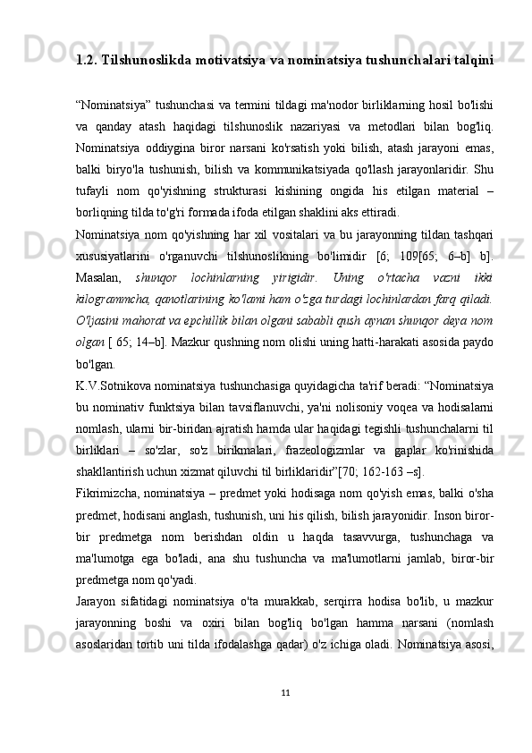 1.2. Tilshunoslikda motivatsiya va nominatsiya tushunchalari talqini
“Nominatsiya” tushunchasi  va termini tildagi ma'nodor birliklarning hosil bo'lishi
va   qanday   atash   haqidagi   tilshunoslik   nazariyasi   va   metodlari   bilan   bog'liq.
Nominatsiya   oddiygina   biror   narsani   ko'rsatish   yoki   bilish,   atash   jarayoni   emas,
balki   biryo'la   tushunish,   bilish   va   kommunikatsiyada   qo'llash   jarayonlaridir.   Shu
tufayli   nom   qo'yishning   strukturasi   kishining   ongida   his   etilgan   material   –
borliqning tilda to'g'ri formada ifoda etilgan shaklini aks ettiradi. 
Nominatsiya   nom   qo'yishning   har   xil   vositalari   va   bu   jarayonning   tildan   tashqari
xususiyatlarini   o'rganuvchi   tilshunoslikning   bo'limidir   [6;   109[65;   6–b]   b].
Masalan,   shunqor   lochinlarning   yirigidir.   Uning   o'rtacha   vazni   ikki
kilogrammcha, qanotlarining ko'lami ham o'zga turdagi lochinlardan farq qiladi.
O'ljasini mahorat va epchillik bilan olgani sababli qush aynan shunqor deya nom
olgan  [ 65; 14–b]. Mazkur qushning nom olishi uning hatti-harakati asosida paydo
bo'lgan.
K.V.Sotnikova nominatsiya tushunchasiga quyidagicha ta'rif beradi: “Nominatsiya
bu   nominativ   funktsiya   bilan   tavsiflanuvchi,   ya'ni   nolisoniy   voqea   va   hodisalarni
nomlash, ularni bir-biridan ajratish hamda ular haqidagi tegishli tushunchalarni til
birliklari   –   so'zlar,   so'z   birikmalari,   frazeologizmlar   va   gaplar   ko'rinishida
shakllantirish uchun xizmat qiluvchi til birliklaridir”[70; 162-163 –s].
Fikrimizcha, nominatsiya – predmet  yoki hodisaga nom qo'yish emas, balki o'sha
predmet, hodisani anglash, tushunish, uni his qilish, bilish jarayonidir. Inson biror-
bir   predmetga   nom   berishdan   oldin   u   haqda   tasavvurga,   tushunchaga   va
ma'lumotga   ega   bo'ladi,   ana   shu   tushuncha   va   ma'lumotlarni   jamlab,   biror-bir
predmetga nom qo'yadi. 
Jarayon   sifatidagi   nominatsiya   o'ta   murakkab,   serqirra   hodisa   bo'lib,   u   mazkur
jarayonning   boshi   va   oxiri   bilan   bog'liq   bo'lgan   hamma   narsani   (nomlash
asoslaridan tortib uni tilda ifodalashga qadar) o'z ichiga oladi. Nominatsiya asosi,
11 