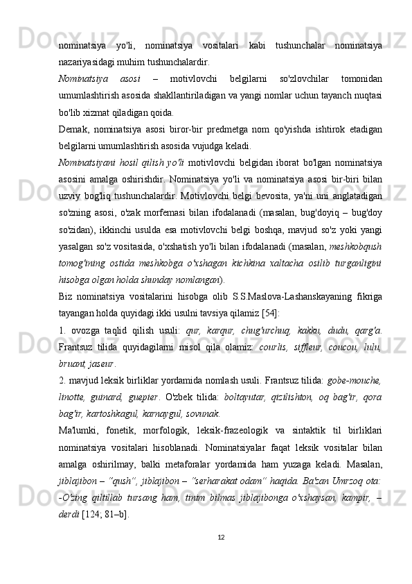 nominatsiya   yo'li,   nominatsiya   vositalari   kabi   tushunchalar   nominatsiya
nazariyasidagi muhim tushunchalardir.
Nominatsiya   asosi   –   motivlovchi   belgilarni   so'zlovchilar   tomonidan
umumlashtirish asosida shakllantiriladigan va yangi nomlar uchun tayanch nuqtasi
bo'lib xizmat qiladigan qoida. 
Demak,   nominatsiya   asosi   biror-bir   predmetga   nom   qo'yishda   ishtirok   etadigan
belgilarni umumlashtirish asosida vujudga keladi.
Nominatsiyani   hosil   qilish   yo'li   motivlovchi   belgidan   iborat   bo'lgan   nominatsiya
asosini   amalga   oshirishdir.   Nominatsiya   yo'li   va   nominatsiya   asosi   bir-biri   bilan
uzviy   bog'liq   tushunchalardir.   Motivlovchi   belgi   bevosita,   ya'ni   uni   anglatadigan
so'zning   asosi,   o'zak   morfemasi   bilan   ifodalanadi   (masalan,   bug'doyiq   –   bug'doy
so'zidan),   ikkinchi   usulda   esa   motivlovchi   belgi   boshqa,   mavjud   so'z   yoki   yangi
yasalgan so'z vositasida, o'xshatish yo'li bilan ifodalanadi (masalan,   meshkobqush
tomog'ining   ostida   meshkobga   o'xshagan   kichkina   xaltacha   osilib   turganligini
hisobga olgan holda shunday nomlangan ).
Biz   nominatsiya   vositalarini   hisobga   olib   S.S.Maslova-Lashanskayaning   fikriga
tayangan holda quyidagi ikki usulni tavsiya qilamiz [54]:
1.   ovozga   taqlid   qilish   usuli:   qur,   karqur,   chug'urchuq,   kakku,   dudu,   qarg'a .
Frantsuz   tilida   quyidagilarni   misol   qila   olamiz:   courlis,   siffleur,   coucou,   lulu,
bruant, jaseur . 
2 .  mavjud leksik birliklar yordamida nomlash usuli. Frantsuz tilida:   gobe-mouche,
linotte,   guinard,   guepier .   O'zbek   tilida:   boltayutar,   qizilishton,   oq   bag'ir,   qora
bag'ir, kartoshkagul, karnaygul, sovunak .
Ma'lumki,   fonetik,   morfologik,   leksik-frazeologik   va   sintaktik   til   birliklari
nominatsiya   vositalari   hisoblanadi.   Nominatsiyalar   faqat   leksik   vositalar   bilan
amalga   oshirilmay,   balki   metaforalar   yordamida   ham   yuzaga   keladi.   Masalan,
jiblajibon – “qush”, jiblajibon – “serharakat odam” haqida. Ba'zan Umrzoq ota:
-O'zing   qiltillab   tursang   ham,   tinim   bilmas   jiblajibonga   o'xshaysan,   kampir,   –
derdi  [124; 81–b].
12 