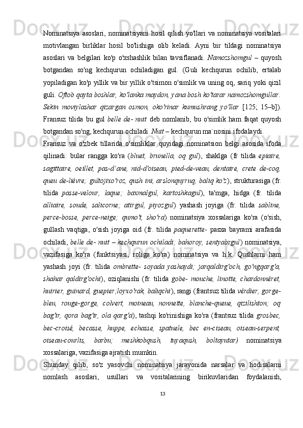 Nominatsiya asoslari,  nominatsiyani  hosil  qilish yo'llari  va nominatsiya  vositalari
motivlangan   birliklar   hosil   bo'lishiga   olib   keladi.   Ayni   bir   tildagi   nominatsiya
asoslari   va   belgilari   ko'p   o'xshashlik   bilan   tavsiflanadi.   Namozshomgul   –   quyosh
botgandan   so'ng   kechqurun   ochiladigan   gul.   (Guli   kechqurun   ochilib,   ertalab
yopiladigan ko'p yillik va bir yillik o'tsimon o'simlik va uning oq, sariq yoki qizil
guli.  Oftob qayta boshlar, ko'lanka maydon, yana bosh ko'tarar namozshomgullar.
Sekin   moviylashar   qizargan   osmon,   oko'rinar   kumushrang   yo'llar   [125;   15–b]).
Fransuz   tilida   bu   gul   belle   de-   nuit   deb   nomlanib,   bu   o'simlik   ham   faqat   quyosh
botgandan so'ng, kechqurun ochiladi.  Nuit  – kechqurun ma`nosini ifodalaydi.
Fransuz   va   o'zbek   tillarida   o'simliklar   quyidagi   nominatsion   belgi   asosida   ifoda
qilinadi:   bular   rangga   ko'ra   ( bluet,   brunella,   oq   gul ),   shaklga   (fr   tilida   epiaire,
sagittaire,   oeillet,   pas-d’ane,   nid-d'oiseau,   pied-de-veau,   dentaire,   crete   de-coq,
queu de-liévre; gultojixo'roz, qush ini, arslonquyruq, baliq ko'z ), strukturasiga (fr.
tilida   passe-velour,   laque;   baxmalgul,   kartoshkagul ),   ta'mga,   hidga   (fr.   tilida
alliaire,   soude,   salicorne;   atirgul,   piyozgul )   yashash   joyiga   (fr.   tilida   sabline,
perce-bosse,   perce-neige;   qumo't,   sho'ra )   nominatsiya   xossalariga   ko'ra   (o'sish,
gullash   vaqtiga,   o'sish   joyiga   oid   (fr.   tilida   paquerette -   pasxa   bayrami   arafasida
ochiladi,   belle de- nuit – kechqurun ochiladi; bahoroy, sentyabrgul ) nominatsiya,
vazifasiga   ko'ra   (funktsiyasi,   roliga   ko'ra)   nominatsiya   va   h.k.   Qushlarni   ham
yashash   joyi   (fr.   tilida   ombrette-   soyada   yashaydi;   jarqaldirg'och,   go'ngqarg'a,
shahar   qaldirg'ochi ),   oziqlanishi   (fr.   tilida   gobe-   mouche,   linotte,   chardonnéret,
huirier, guinard, guepier;loyxo'rak, baliqchi ), rangi (frantsuz tilida  vérdier, gorge-
bleu,   rouge-gorge,   colvert,   moineau,   nonnette,   blanche-queue,   qizilishton;   oq
bag'ir,   qora   bag'ir,   ola   qarg'a ),   tashqi   ko'rinishiga   ko'ra   (frantsuz   tilida   grosbec,
bec-croisé,   becasse,   huppe,   echasse,   spatuele,   bec   en-ciseau,   oiseau-serpent,
oiseau-courlis,   barbu;   meshkobqush,   tuyaqush,   boltayutar)   nominatsiya
xossalariga, vazifasiga ajratish mumkin.
Shunday   qilib,   so'z   yasovchi   nominatsiya   jarayonida   narsalar   va   hodisalarni
nomlash   asoslari,   usullari   va   vositalarining   birikuvlaridan   foydalanish,
13 