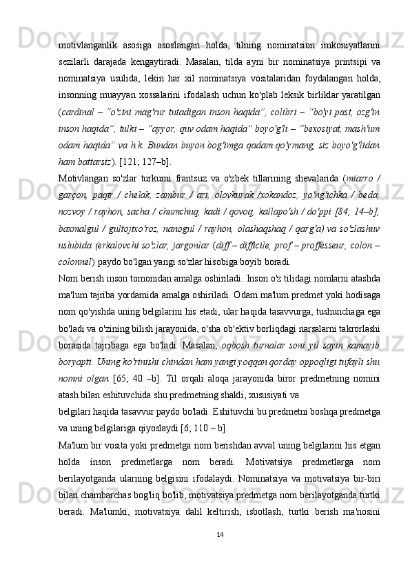 motivlanganlik   asosiga   asoslangan   holda,   tilning   nominatsion   imkoniyatlarini
sezilarli   darajada   kengaytiradi.   Masalan,   tilda   ayni   bir   nominatsiya   printsipi   va
nominatsiya   usulida,   lekin   har   xil   nominatsiya   vositalaridan   foydalangan   holda,
insonning  muayyan xossalarini   ifodalash  uchun  ko'plab  leksik  birliklar  yaratilgan
( cardinal – “o'zini mag'rur tutadigan inson haqida”, colibri – “bo'yi past, ozg'in
inson haqida”, tulki – “ayyor, quv odam haqida” boyo'g'li – “bexosiyat, mash'um
odam haqida” va h.k. Bundan buyon bog'imga qadam qo'ymang, siz boyo'g'lidan
ham battarsiz ). [121; 127–b].
Motivlangan   so'zlar   turkumi   frantsuz   va   o'zbek   tillarining   shevalarida   ( miarro   /
garçon,   paqir   /   chelak,   zambur   /   ari,   olovkurak   /xokandoz,   yo'ng'ichka   /   beda,
nozvoy / rayhon, sacha / chumchuq, kadi / qovoq, kallapo'sh / do'ppi [84; 14–b],
baxmalgul  /   gultojixo'roz,  nanogul  /   rayhon,  olashaqshaq  /   qarg'a)  va  so'zlashuv
uslubida (erkalovchi so'zlar, jargonlar   ( diff – difficile, prof – proffesseur, colon –
colonnel ) paydo bo'lgan yangi so'zlar hisobiga boyib boradi.
Nom berish inson tomonidan amalga oshiriladi. Inson o'z tilidagi nomlarni atashda
ma'lum tajriba yordamida amalga oshiriladi. Odam ma'lum predmet yoki hodisaga
nom qo'yishda uning belgilarini his etadi, ular haqida tasavvurga, tushunchaga ega
bo'ladi va o'zining bilish jarayonida, o'sha ob'ektiv borliqdagi narsalarni takrorlashi
borasida   tajribaga   ega   bo'ladi.   Masalan,   oqbosh   turnalar   soni   yil   sayin   kamayib
boryapti. Uning ko'rinishi chindan ham yangi yoqqan qorday oppoqligi tufayli shu
nomni   olgan   [65;   40   –b].   Til   orqali   aloqa   jarayonida   biror   predmetning   nomini
atash bilan eshituvchida shu predmetning shakli, xususiyati va 
belgilari haqida tasavvur paydo bo'ladi. Eshituvchi bu predmetni boshqa predmetga
va uning belgilariga qiyoslaydi [6; 110 – b]. 
Ma'lum bir vosita yoki predmetga nom berishdan avval uning belgilarini his etgan
holda   inson   predmetlarga   nom   beradi.   Motivatsiya   predmetlarga   nom
berilayotganda   ularning   belgisini   ifodalaydi.   Nominatsiya   va   motivatsiya   bir-biri
bilan chambarchas bog'liq bo'lib, motivatsiya predmetga nom berilayotganda turtki
beradi.   Ma'lumki,   motivatsiya   dalil   keltirish,   isbotlash,   turtki   berish   ma'nosini
14 