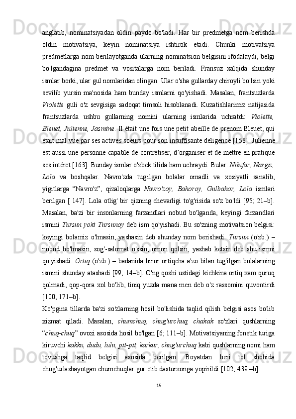 anglatib,   nominatsiyadan   oldin   paydo   bo'ladi.   Har   bir   predmetga   nom   berishda
oldin   motivatsiya,   keyin   nominatsiya   ishtirok   etadi.   Chunki   motivatsiya
predmetlarga nom berilayotganda ularning nominatsion belgisini ifodalaydi, belgi
bo'lgandagina   predmet   va   vositalarga   nom   beriladi.   Fransuz   xalqida   shunday
ismlar borki, ular gul nomlaridan olingan. Ular o'sha gullarday chiroyli bo'lsin yoki
sevilib   yursin   ma'nosida   ham   bunday   ismlarni   qo'yishadi.   Masalan,   frantsuzlarda
Violette   guli   o'z   sevgisiga   sadoqat   timsoli   hisoblanadi.   Kuzatishlarimiz   natijasida
frantsuzlarda   ushbu   gullarning   nomini   ularning   ismlarida   uchratdi:   Violette,
Bleuet, Julienne, Jasmine .   Il était une fois une petit abeille de prenom Bleuet, qui
était mal vue par ses actives soeurs pour son insuffisante deligence [1 58 ]. Julienne
est aussi une personne capable de contrétiser, d’organiser et de mettre en pratique
ses intéret   [1 63 ].  Bunday ismlar o'zbek tilida ham uchraydi. Bular:  Nilufar, Nargiz,
Lola   va   boshqalar.   Navro'zda   tug'ilgan   bolalar   omadli   va   xosiyatli   sanalib,
yigitlarga   “Navro'z”,   qizaloqlarga   Navro'zoy,   Bahoroy,   Gulbahor,   Lola   ismlari
berilgan [ 147]. Lola otlig' bir qizning chevarligi to'g'risida so'z bo'ldi [95; 21–b].
Masalan,   ba'zi   bir   insonlarning   farzandlari   nobud   bo'lganda,   keyingi   farzandlari
ismini   Tursun yoki Tursunoy   deb ism qo'yishadi. Bu so'zning motivatsion belgisi:
keyingi   bolamiz   o'lmasin,   yashasin   deb   shunday   nom   berishadi.   Tursun   (o'zb.)   –
nobud   bo'lmasin,   sog'-salomat   o'ssin,   omon   qolsin,   yashab   ketsin   deb   shu   ismni
qo'yishadi.   Ortiq   (o'zb.) – badanida biror ortiqcha a'zo bilan tug'ilgan bolalarning
ismini shunday atashadi [99; 14–b]. O'ng qoshi ustidagi kichkina ortiq xam quruq
qolmadi, qop-qora xol bo'lib, tiniq yuzda mana men deb o'z rassomini  quvontirdi
[100; 171–b]. 
Ko'pgina   tillarda   ba'zi   so'zlarning   hosil   bo'lishida   taqlid   qilish   belgisi   asos   bo'lib
xizmat   qiladi.   Masalan,   chumchuq,   chug'urchuq,   chakak   so'zlari   qushlarning
“ chuq-chuq ” ovozi asosida hosil bo'lgan [6; 111–b]. Motivatsiyaning fonetik turiga
kiruvchi  kakku, dudu, lulu, pit-pit, karkur, chug'urchuq  kabi qushlarning nomi ham
tovushga   taqlid   belgisi   asosida   berilgan.   Boyatdan   beri   tol   shohida
chug'urlashayotgan chumchuqlar gur etib dasturxonga yopirildi [102; 439 –b].
15 