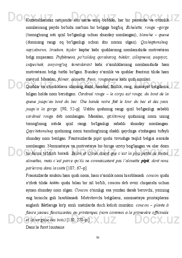 Kuzatishlarimiz   natijasida   shu   narsa   aniq   bo'ldiki,   har   bir   parranda   va   o'simlik
nomlarining   paydo   bo'lishi   ma'lum   bir   belgiga   bog'liq.   Echelette,   rouge   –gorge
(tomog'ining   osti   qizil   bo'lganligi   uchun   shunday   nomlangan),   blanche   –   queue
(dumining   rangi   oq   bo'lganligi   uchun   shu   nomni   olgan).   Qoshiqtumshuq,
nayzaburun,   liradum,   tojdor   kaptar   kabi   qushlarning   nomlanishida   motivatsion
belgi   mujassam.   Pufakmeva,   po'rsildoq,   qorabaroq,   tukdor,   silliqmeva,   suvpiyoz,
sutpechak,   suvyong'oq,   temirdaraxt   kabi   o'simliklarning   nomlanishida   ham
motivatsion   belgi   turtki   bo'lgan.   Bunday   o'simlik   va   qushlar   frantsuz   tilida   ham
mavjud. Masalan,  fulmar, alouette, freux, rougequeue  kabi qush nomlari. 
Qushlar va o'simliklarni ularning shakl, harakat, faollik, rang, xususiyat belgilarini
bilgan  holda   nom   berishgan.   Cardinal   rouge   –   le  corps   est   rouge,   du  bout   de   la
queue   jusqu’au   bout   du   bec.   Une   bande   noire   fait   le   tour   du   bec   et   des   yeux
jusqu’a   la   gorge.   [90;   52–р].   Ushbu   qushning   rangi   qizil   bo'lganligi   sababli
c ardinal   rouge   deb   nomlangan.   Masalan,   qiziltomoq   qushining   nomi   uning
tomog'ining   ostida   qizil   rangi   bo'lganligi   sababli   shunday   nomlangan.
Qaychitumshuq   qushining   nomi   tumshug'ining   shakli   qaychiga   o'xshagani   tufayli
shunday   nom   berilgan.   Frantsuzlarda   pipit   qushi   tovushga   taqlid   belgisi   asosida
nomlangan. Nominatsiya va motivatsiya  bir-biriga uzviy bog'langan va ular  doim
bir-birini   to'ldirib   boradi.   Belon   et   Olina   disent   que   c’est   la   plus   petite  de   toutes
alouettes, mais c’est parce qu’ils ne connaissaient  pas l’alouette   pipit , dont nous
parlerons dans la suite  [1 07 ;   67 –р ] .
Fransuzlarda soukou ham qush nomi, ham o'simlik nomi hisoblanadi.  coucou  qushi
o'zbek   tilida   kakku   qushi   bilan   bir   xil   bo'lib,   coucou   deb   ovoz   chiqarishi   uchun
aynan shunday  nom  olgan.   Coucou   o'simligi  esa  yozdan darak beruvchi, yozning
eng   birinchi   guli   hisoblanadi.   Motivlovchi   belgilarni,   nominatsiya   printsiplarini
anglash   faktlariga   ko'p   sonli   matnlarda   duch   kelish   mumkin:   сoucou   –   plante   à
fleure jaunes fleurissantes au printempes (nom commun a la primevère officinale
et la nargisse des bois)  [130; 270–р ].
Dans la foret lointaine
16 