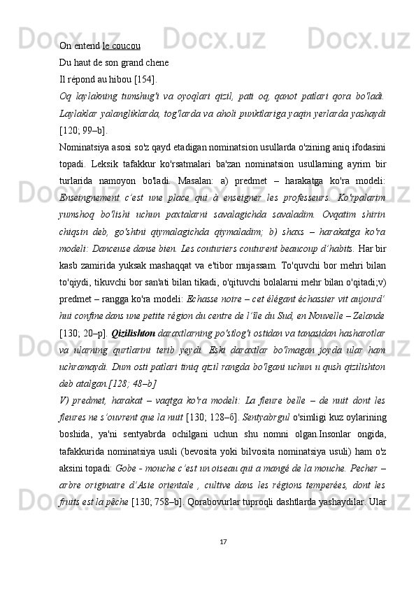 On entend  le coucou
Du haut de son grand chene
Il répond au hibou [ 154 ].
Oq   laylakning   tumshug'i   va   oyoqlari   qizil,   pati   oq,   qanot   patlari   qora   bo'ladi.
Laylaklar  yalangliklarda,  tog'larda  va aholi   punktlariga yaqin  yerlarda   yashaydi
[120; 99–b]. 
Nominatsiya asosi so'z qayd etadigan nominatsion usullarda o'zining aniq ifodasini
topadi.   Leksik   tafakkur   ko'rsatmalari   ba'zan   nominatsion   usullarning   ayrim   bir
turlarida   namoyon   bo'ladi.   Masalan:   a)   predmet   –   harakatga   ko'ra   modeli:
Enseingnement   c’est   une   plaсe   qui   à   enseigner   les   professeurs.   Ko'rpalarim
yumshoq   bo'lishi   uchun   paxtalarni   savalagichda   savaladim.   Ovqatim   shirin
chiqsin   deb,   go'shtni   qiymalagichda   qiymaladim;   b)   shaxs   –   harakatga   ko'ra
modeli: Danceuse danse bien. Les couturiers couturent beaucoup d’habits.  Har bir
kasb  zamirida  yuksak   mashaqqat   va  e'tibor   mujassam.   To'quvchi   bor  mehri   bilan
to'qiydi, tikuvchi bor san'ati bilan tikadi, o'qituvchi bolalarni mehr bilan o'qitadi;v)
predmet – rangga ko'ra modeli:  Echasse noire – cet élégant échassier vit aujourd’
hui confine dans une petite région du centre de l’île du Sud, en Nouvelle – Zelande
[130; 20–р].  Qizilishton  daraxtlarning po'stlog'i ostidan va tanasidan hasharotlar
va   ularning   qurtlarini   terib   yeydi.   Eski   daraxtlar   bo'lmagan   joyda   ular   ham
uchramaydi. Dum osti patlari tiniq qizil rangda bo'lgani uchun u qush qizilishton
deb atalgan.[128; 48–b]
V)   predmet,   harakat   –   vaqtga   ko'ra   modeli:   La   fleure   belle   –   de   nuit   dont   les
fleures ne s’ouvrent que la nuit  [ 130; 128–б].  Sentyabrgul  o'simligi kuz oylarining
boshida,   ya'ni   sentyabrda   ochilgani   uchun   shu   nomni   olgan.Insonlar   ongida,
tafakkurida nominatsiya usuli  (bevosita yoki  bilvosita nominatsiya  usuli) ham  o'z
aksini topadi:  Gobe - mouche c’est un oiseau qui a mangé de la mouche.  Pecher –
arbre   originaire   d’Asie   orientale   ,   cultive   dans   les   régions   temperées,   dont   les
fruits est la pêche  [130; 758–b]. Qorabovurlar tuproqli dashtlarda yashaydilar. Ular
17 