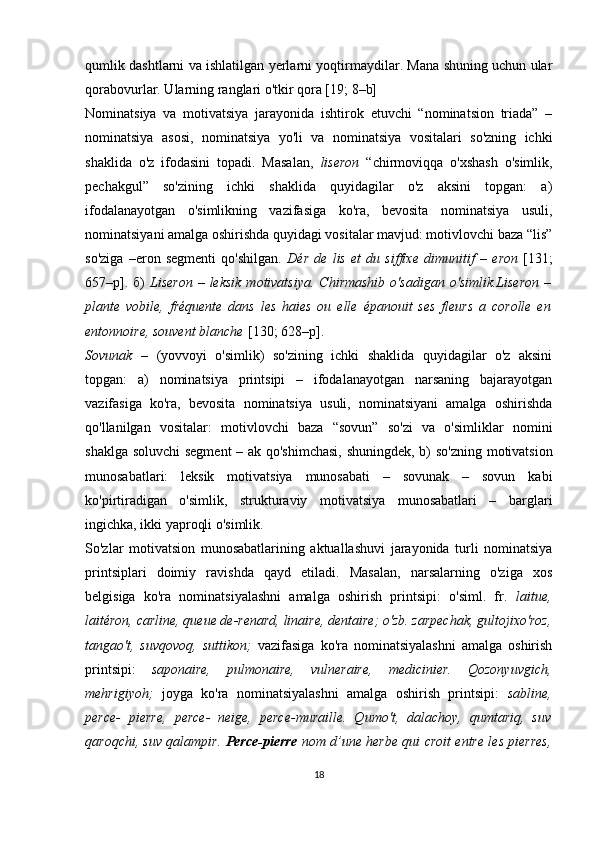 qumlik dashtlarni va ishlatilgan yerlarni yoqtirmaydilar. Mana shuning uchun ular
qorabovurlar. Ularning ranglari o'tkir qora [19; 8–b] 
Nominatsiya   va   motivatsiya   jarayonida   ishtirok   etuvchi   “nominatsion   triada”   –
nominatsiya   asosi,   nominatsiya   yo'li   va   nominatsiya   vositalari   so'zning   ichki
shaklida   o'z   ifodasini   topadi.   Masalan,   liseron   “chirmoviqqa   o'xshash   o'simlik,
pechakgul”   so'zining   ichki   shaklida   quyidagilar   o'z   aksini   topgan:   a)
ifodalanayotgan   o'simlikning   vazifasiga   ko'ra,   bevosita   nominatsiya   usuli,
nominatsiyani amalga oshirishda quyidagi vositalar mavjud: motivlovchi baza “lis”
so'ziga   –eron   segmenti   qo'shilgan.   Dér   de   lis   et   du   siffixe   dimunitif   –   eron   [1 31;
657–р ] . б)   Liseron   – leksik   motivatsiya.   Chirmashib  o'sadigan  o'simlik.Liseron  –
plante   vobile,   fréquente   dans   les   haies   ou   elle   épanouit   ses   fleurs   a   corolle   en
entonnoire ,  souvent blanche   [130; 628–р] . 
Sovunak   –   (yovvoyi   o'simlik)   so'zining   ichki   shaklida   quyidagilar   o'z   aksini
topgan:   a)   nominatsiya   printsipi   –   ifodalanayotgan   narsaning   bajarayotgan
vazifasiga   ko'ra,   bevosita   nominatsiya   usuli,   nominatsiyani   amalga   oshirishda
qo'llanilgan   vositalar:   motivlovchi   baza   “sovun”   so'zi   va   o'simliklar   nomini
shaklga soluvchi  segment  – ak qo'shimchasi,  shuningdek, b) so'zning motivatsion
munosabatlari:   leksik   motivatsiya   munosabati   –   sovunak   –   sovun   kabi
ko'pirtiradigan   o'simlik,   strukturaviy   motivatsiya   munosabatlari   –   barglari
ingichka, ikki yaproqli o'simlik. 
So'zlar   motivatsion   munosabatlarining   aktuallashuvi   jarayonida   turli   nominatsiya
printsiplari   doimiy   ravishda   qayd   etiladi.   Masalan,   narsalarning   o'ziga   xos
belgisiga   ko'ra   nominatsiyalashni   amalga   oshirish   printsipi:   o'siml.   fr.   laitue,
laitéron, carline, queue de-renard, linaire, dentaire; o'zb. zarpechak, gultojixo'roz,
tangao't,   suvqovoq,   suttikon;   vazifasiga   ko'ra   nominatsiyalashni   amalga   oshirish
printsipi:   saponaire,   pulmonaire,   vulneraire,   medicinier.   Qozonyuvgich,
mehrigiyoh;   joyga   ko'ra   nominatsiyalashni   amalga   oshirish   printsipi:   sabline,
perce-   pierre,   perce-   neige,   perce-muraille.   Qumo't,   dalachoy,   qumtariq,   suv
qaroqchi, suv qalampir.   Perce-pierre   nom d’une herbe qui   croit entre les pierres,
18 