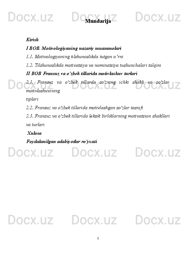Mundarija
Kirish
I  BOB .   Motivologiyaning nazariy muammolari
1.1. Motivologiyaning tilshunoslikda tutgan o’rni
1.2. Tilshunoslikda motivatsiya va nominatsiya tushunchalari talqini
II BOB   Fransuz va o’zbek tillarida motivlashuv turlari 
2.1.   Fransuz   va   o'zbek   tillarda   so'zning   ichki   shakli   va   so'zlar
motivlashuvining 
tiplari
2.2. Fransuz va o'zbek tillarida motivlashgan so'zlar tasnifi
2.3. Fransuz va o'zbek tillarida leksik birliklarning motivatsion   shakllari
va turlari
  Xulosa
Foydalanilgan adabiyotlar ro'yxati
2 