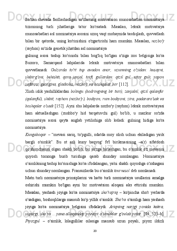 Ba'zan shevada faollashadigan so'zlarning motivatsion munosabatlari  nominatsiya
tizimining   turli   jihatlariga   ta'sir   ko'rsatadi.   Masalan,   leksik   motivatsiya
munosabatlari asl nominatsiya asosini uzoq vaqt mobaynida tasdiqlash, quvvatlash
bilan   bir   qatorda,   uning   ko'rinishini   o'zgartirishi   ham   mumkin.   Masalan,   nozbo'y
(rayhon) so'zida genetik jihatdan asl nominatsiya 
gulning   asosi   tashqi   ko'rinishi   bilan   bog'liq   bo'lgan   o'ziga   xos   belgisiga   ko'ra
Buxoro,   Samarqand   lahjalarida   leksik   motivatsiya   munosabatlari   bilan
quvvatlanadi:   Gulzorda   to'rt   tup   avadon   anor,   uzumning   o'zidan:   husayni,
shibirg'oni,   behishti,   qora   janjal,   toifi,   gullardan:   qizil   gul,   xitoy   guli,   yapon
safarosi, georgina, gladiolus, nozbo'y va boshqalar bor  [112]. 
Xush   islik   yashilliklardan   bolingu   (bodringning   bir   turi),   zanjabil,   qizil   qalanfur
(qalanful), shibit, rayhon (nozbo'y), bodiyon, rum bodiyoni, zira, padararo'sak va
boshqalar o'sadi   [152]. Ayni shu lahjalarda nozbo'y (rayhon) leksik motivatsiyasi
ham   aktuallashgan   (xushbo'y   hid   tarqatuvchi   gul)   bo'lib,   u   mazkur   so'zda
nominatsiya   asosi   qayta   anglab   yetilishiga   olib   keladi:   gulning   hidiga   ko'ra
nominatsiya.
Kungaboqar   –   “mevasi   sariq,   to'pgulli,   odatda   moy   olish   uchun   ekiladigan   yirik
bargli   o'simlik”.   Bu   ot   asli   kuny   baqyog'   fe'l   birikmasining   –a(r)   sifatdosh
qo'shimchasini  olgan shakli  bo'lib, bir  so'zga  birlashgan;  bu o'simlik o'z mevasini
quyosh   tomonga   burib   turishiga   qarab   shunday   nomlangan.   Nominatsiya
o'simlikning tashqi ko'rinishiga ko'ra ifodalangan, ya'ni shakli quyoshga o'xshagani
uchun shunday nomlangan. Fransuzlarda bu o'simlik  tournesol  deb nomlanadi.
Matn   turli   nominatsiya   prinsiplarini   va   hatto   turli   nominatsiya   usullarini   amalga
oshirishi   mumkin   bo'lgan   ayni   bir   motivatsion   aloqani   aks   ettirishi   mumkin.
Masalan,   yashash   joyiga   ko'ra   nominatsiya   sho'rajriq   –   ko'pincha   sho'r   yerlarda
o'sadigan, boshoqlilarga mansub ko'p yillik o'simlik.  Sho'ra  o'simligi ham yashash
joyiga   ko'ra   nominatsiya   belgisini   ifodalaydi.   Ariqning   narigi   yonida   kakra,
supurgi, sho'ra ... yana allaqanday yovvoyi o'simliklar g'ovlab yotar . [94; 523–b].
Piyozgul   –   o'simlik,   lolagullilar   oilasiga   mansub   uzun   poyali,   piyoz   ildizli
20 