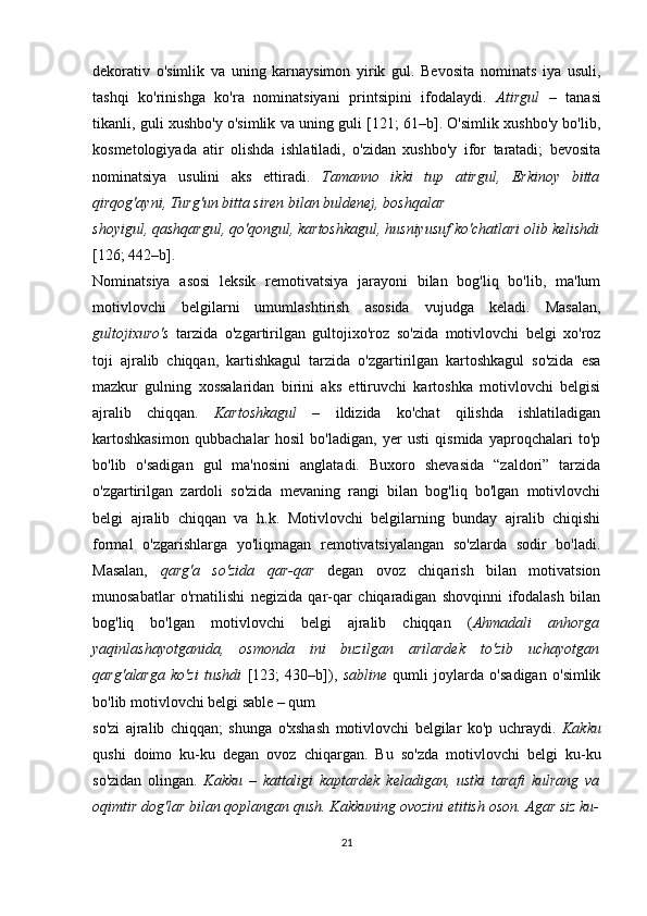 dekorativ   o'simlik   va   uning   karnaysimon   yirik   gul.   Bevosita   nominats   iya   usuli,
tashqi   ko'rinishga   ko'ra   nominatsiyani   printsipini   ifodalaydi.   Atirgul   –   tanasi
tikanli, guli xushbo'y o'simlik va uning guli [121; 61–b]. O'simlik xushbo'y bo'lib,
kosmetologiyada   atir   olishda   ishlatiladi,   o'zidan   xushbo'y   ifor   taratadi;   bevosita
nominatsiya   usulini   aks   ettiradi.   Tamanno   ikki   tup   atirgul,   Erkinoy   bitta
qirqog'ayni, Turg'un bitta siren bilan buldenej, boshqalar 
shoyigul, qashqargul, qo'qongul, kartoshkagul, husniyusuf ko'chatlari olib kelishdi
[126; 442–b].
Nominatsiya   asosi   leksik   remotivatsiya   jarayoni   bilan   bog'liq   bo'lib,   ma'lum
motivlovchi   belgilarni   umumlashtirish   asosida   vujudga   keladi.   Masalan,
gultojixuro's   tarzida   o'zgartirilgan   gultojixo'roz   so'zida   motivlovchi   belgi   xo'roz
toji   ajralib   chiqqan,   kartishkagul   tarzida   o'zgartirilgan   kartoshkagul   so'zida   esa
mazkur   gulning   xossalaridan   birini   aks   ettiruvchi   kartoshka   motivlovchi   belgisi
ajralib   chiqqan.   Kartoshkagul   –   ildizida   ko'chat   qilishda   ishlatiladigan
kartoshkasimon   qubbachalar   hosil   bo'ladigan,   yer   usti   qismida   yaproqchalari   to'p
bo'lib   o'sadigan   gul   ma'nosini   anglatadi.   Buxoro   shevasida   “zaldori”   tarzida
o'zgartirilgan   zardoli   so'zida   mevaning   rangi   bilan   bog'liq   bo'lgan   motivlovchi
belgi   ajralib   chiqqan   va   h.k.   Motivlovchi   belgilarning   bunday   ajralib   chiqishi
formal   o'zgarishlarga   yo'liqmagan   remotivatsiyalangan   so'zlarda   sodir   bo'ladi.
Masalan,   qarg'a   so'zida   qar-qar   degan   ovoz   chiqarish   bilan   motivatsion
munosabatlar   o'rnatilishi   negizida   qar-qar   chiqaradigan   shovqinni   ifodalash   bilan
bog'liq   bo'lgan   motivlovchi   belgi   ajralib   chiqqan   ( Ahmadali   anhorga
yaqinlashayotganida,   osmonda   ini   buzilgan   arilardek   to'zib   uchayotgan
qarg'alarga   ko'zi   tushdi   [123;   430–b]),   sabline   qumli   joylarda   o'sadigan   o'simlik
bo'lib motivlovchi belgi sable – qum 
so'zi   ajralib   chiqqan;   shunga   o'xshash   motivlovchi   belgilar   ko'p   uchraydi.   Kakku
qushi   doimo   ku-ku   degan   ovoz   chiqargan.   Bu   so'zda   motivlovchi   belgi   ku-ku
so'zidan   olingan.   Kakku   –   kattaligi   kaptardek   keladigan,   ustki   tarafi   kulrang   va
oqimtir dog'lar bilan qoplangan qush. Kakkuning ovozini etitish oson. Agar siz ku-
21 