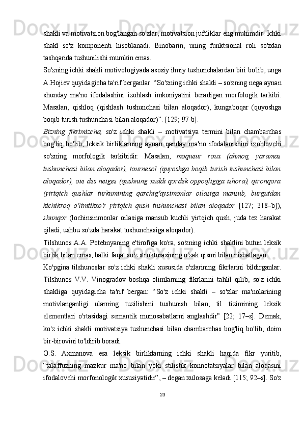 shakli va motivatsion bog'langan so'zlar, motivatsion juftliklar eng muhimdir. Ichki
shakl   so'z   komponenti   hisoblanadi.   Binobarin,   uning   funktsional   roli   so'zdan
tashqarida tushunilishi mumkin emas.
So'zning ichki shakli motivologiyada asosiy ilmiy tushunchalardan biri bo'lib, unga
A.Hojiev quyidagicha ta'rif berganlar: “So'zning ichki shakli – so'zning nega aynan
shunday   ma'no   ifodalashini   izohlash   imkoniyatini   beradigan   morfologik   tarkibi.
Masalan,   qishloq   (qishlash   tushunchasi   bilan   aloqador),   kungaboqar   (quyoshga
boqib turish tushunchasi bilan aloqador)”. [129; 97-b].
Bizning   fikrimizcha,   so'z   ichki   shakli   –   motivatsiya   termini   bilan   chambarchas
bog'liq   bo'lib,   leksik   birliklarning   aynan   qanday   ma'no   ifodalanishini   izohlovchi
so'zning   morfologik   tarkibidir.   Masalan,   moqueur   roux   (ahmoq,   yaramas
tushunchasi  bilan  aloqador), tournesol   (quyoshga  boqib  turish  tushunchasi   bilan
aloqador), oie des neiges (qushning xuddi qordek oppoqligiga ishora), qironqora
(yirtqich   qushlar   turkumining   qarchig'aysimonlar   oilasiga   mansub,   burgutdan
kichikroq   o'limtikxo'r   yirtqich   qush   tushunchasi   bilan   aloqador   [127;   318–b]),
shunqor   (lochinsinmonlar   oilasiga   mansub   kuchli   yirtqich   qush,   juda   tez   harakat
qiladi, ushbu so'zda harakat tushunchasiga aloqador).
Tilshunos  A.A. Potebnyaning e'tirofiga ko'ra, so'zning  ichki shaklini  butun leksik
birlik bilan emas, balki faqat so'z strukturasining o'zak qismi bilan nisbatlagan.
Ko'pgina   tilshunoslar   so'z   ichki   shakli   xususida   o'zlarining   fikrlarini   bildirganlar.
Tilshunos   V.V.   Vinogradov   boshqa   olimlarning   fikrlarini   tahlil   qilib,   so'z   ichki
shakliga   quyidagicha   ta'rif   bergan:   “So'z   ichki   shakli   –   so'zlar   ma'nolarining
motivlanganligi   ularning   tuzilishini   tushunish   bilan,   til   tizimining   leksik
elementlari   o'rtasidagi   semantik   munosabatlarni   anglashdir”   [22;   17–s].   Demak,
ko'z   ichki   shakli   motivatsiya   tushunchasi   bilan   chambarchas   bog'liq   bo'lib,   doim
bir-birovini to'ldirib boradi. 
O .S.   Axmanova   esa   leksik   birliklarning   ichki   shakli   haqida   fikr   yuritib,
“talaffuzning   mazkur   ma'no   bilan   yoki   stilistik   konnotatsiyalar   bilan   aloqasini
ifodalovchi morfonologik xususiyatidir”, – degan xulosaga keladi [115; 92–s]. So'z
23 